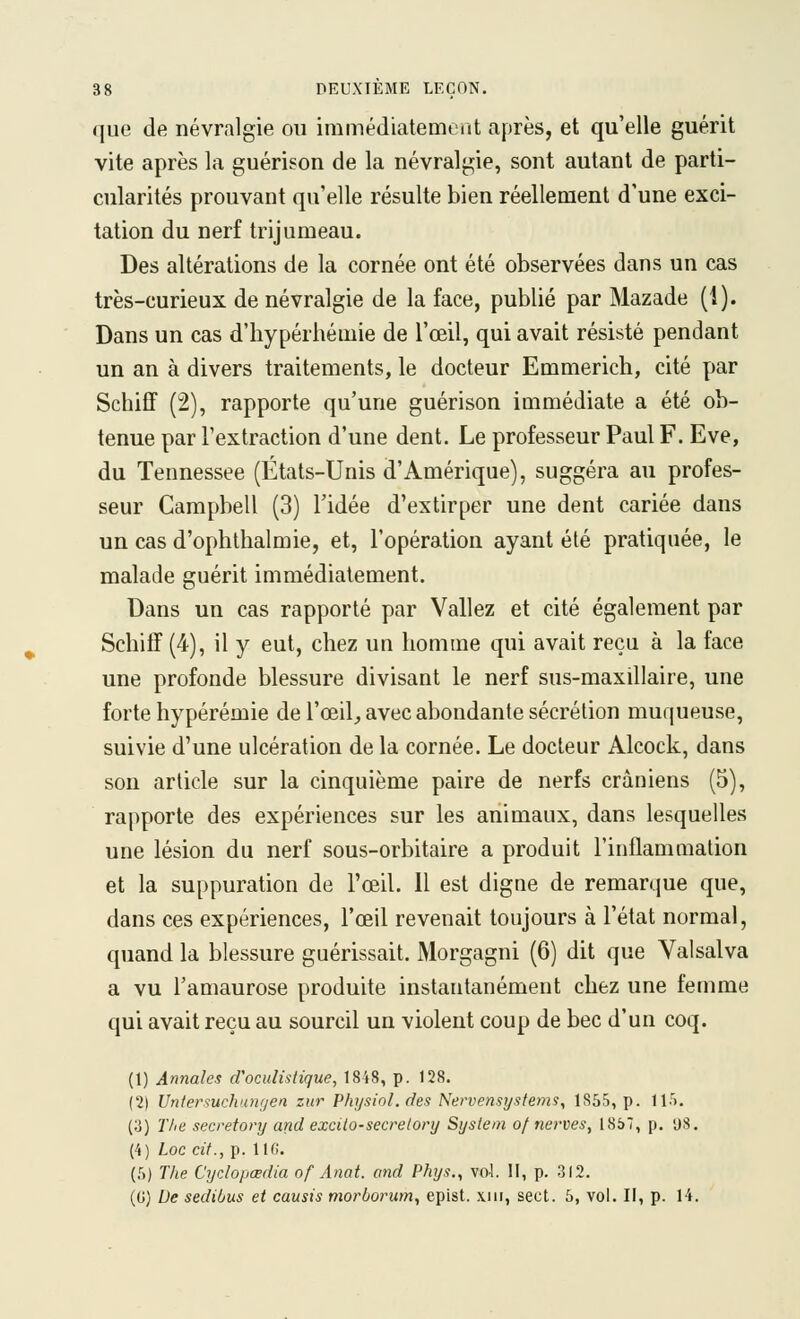 que de névralgie ou immédiatement après, et qu'elle guérit vite après la guérison de la névralgie, sont autant de parti- cularités prouvant qu'elle résulte bien réellement d'une exci- tation du nerf trijumeau. Des altérations de la cornée ont été observées dans un cas très-curieux de névralgie de la face, publié par Mazade (1). Dans un cas d'hypérhémie de l'œil, qui avait résisté pendant un an à divers traitements, le docteur Emmerich, cité yjar Schiff (2), rapporte qu'une guérison immédiate a été ob- tenue par l'extraction d'une dent. Le professeur Paul F. Eve, du Tennessee (États-Unis d'Amérique), suggéra au profes- seur Campbell (3) l'idée d'extirper une dent cariée dans un cas d'ophthalmie, et, l'opération ayant été pratiquée, le malade guérit immédiatement. Dans un cas rapporté par Valiez et cité également par SchiiF (4), il y eut, chez un homme qui avait reçu à la face une profonde blessure divisant le nerf sus-maxillaire, une forte hypérémie de l'œil^ avec abondante sécrétion muqueuse, suivie d'une ulcération de la cornée. Le docteur Alcock, dans son article sur la cinquième paire de nerfs crâniens (5), rapporte des expériences sur les animaux, dans lesquelles une lésion du nerf sous-orbitaire a produit l'inflammation et la suppuration de l'œil. H est digne de remarque que, dans ces expériences, l'œil revenait toujours à l'état normal, quand la blessure guérissait. Morgagni (6) dit que Valsalva a vu l'amaurose produite instantanément chez une femme qui avait reçu au sourcil un violent coup de bec d'un coq. (1) Annales d'oculistique, 1848, p. 128. (2) Untersuchtaigen znr Physiol.des Nervensystems, 1855, p. 11'). (3) ï'/ie secretory and excilo-secrelory System of nerves, 1857, p. 'J8. (4) Loe cit., p. lie. (f)) The Cyclopœdia of Anat. and Phys., vol. II, p, 312. (G) De sedibus et causis morborum, epist. xiii, sect. 5, vol. II, p. 14.