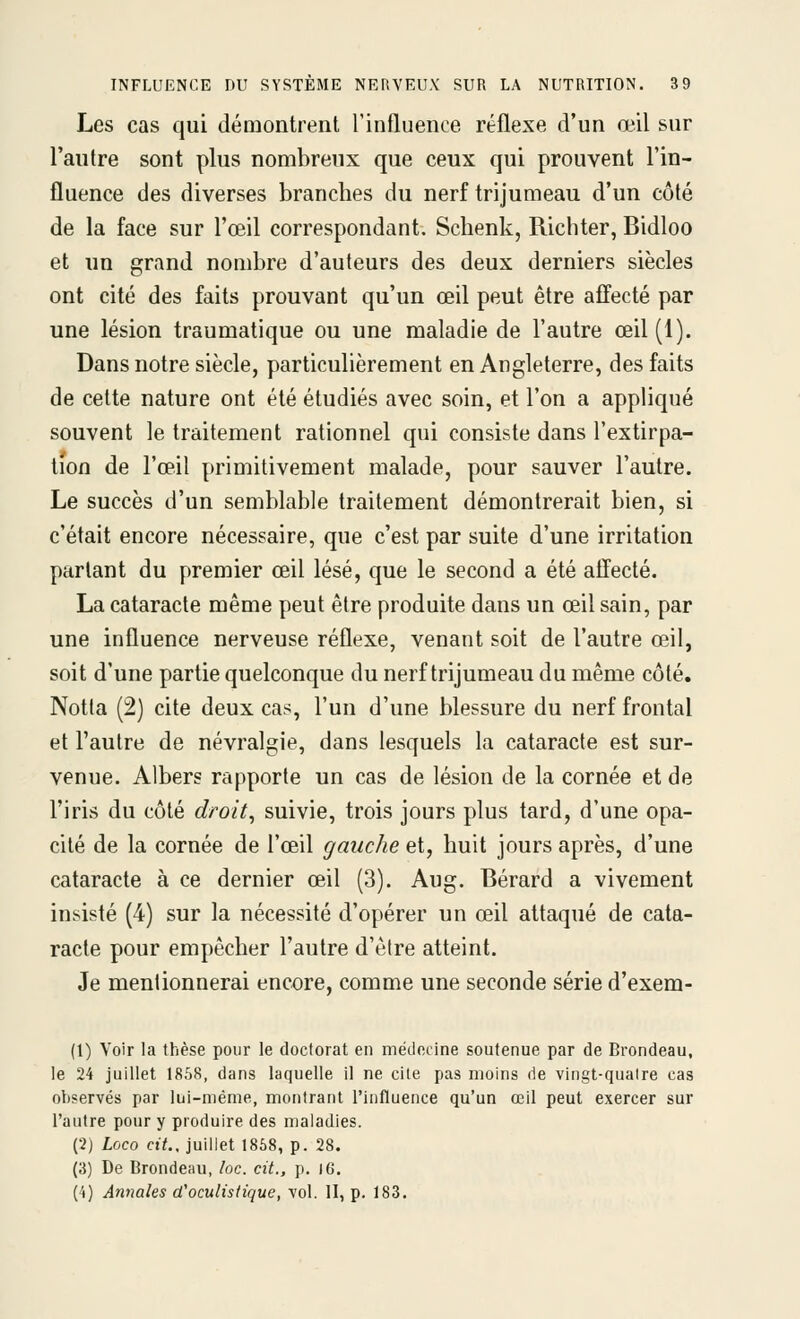 Les cas qui démontrent l'influence réflexe d'un œil sur l'autre sont plus nombreux que ceux qui prouvent l'in- fluence des diverses branches du nerf trijumeau d'un côté de la face sur l'œil correspondant. Schenk, Richter, Bidloo et un grand nombre d'auteurs des deux derniers siècles ont cité des faits prouvant qu'un œil peut être affecté par une lésion traumatique ou une maladie de l'autre œil (1). Dans notre siècle, particulièrement en Angleterre, des faits de celte nature ont été étudiés avec soin, et l'on a appliqué souvent le traitement rationnel qui consiste dans l'extirpa- tion de l'œil primitivement malade, pour sauver l'autre. Le succès d'un semblable traitement démontrerait bien, si c'était encore nécessaire, que c'est par suite d'une irritation parlant du premier œil lésé, que le second a été affecté. La cataracte même peut être produite dans un œil sain, par une influence nerveuse réflexe, venant soit de l'autre œil, soit d'une partie quelconque du nerf trijumeau du même côté, Notla (2) cite deux cas, l'un d'une blessure du nerf frontal et l'autre de névralgie, dans lesquels la cataracte est sur- venue. Albers rapporte un cas de lésion de la cornée et de l'iris du côté droit^ suivie, trois jours plus tard, d'une opa- cité de la cornée de l'œil gauche et, huit jours après, d'une cataracte à ce dernier œil (3). Aug. Bérard a vivement insisté (4) sur la nécessité d'opérer un œil attaqué de cata- racte pour empêcher l'autre d'être atteint. Je mentionnerai encore, comme une seconde série d'exem- (1) Voir la thèse pour le doctorat en médecine soutenue par de Brondeau, le 24 juillet 1858, dans laquelle il ne cite pas moins de vingt-qualre cas observés par lui-même, montrant l'influence qu'un œil peut exercer sur l'autre pour y produire des maladies. (2) Loco cit., juillet 1868, p. 28. (3) De Brondeau, loc. cit., p. iG. (4) Annales d'oculistique, vol. II, p. 183.