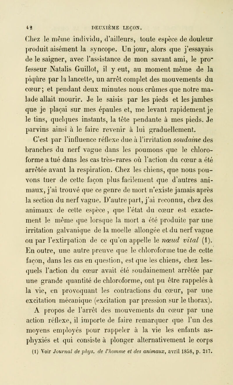 Chez le même individu, d'ailleurs, toute espèce de douleur produit aisément la syncope. Un jour, alors que j'essayais de le saigner, avec l'assistance de mon savant ami, le pro- fesseur Natalis Guillot, il y eut, au moment même de la piqûre par la lancette, un arrêt complet des mouvements du cœur; et pendant deux minutes nous crûmes que notre ma- lade allait mourir. Je le saisis par les pieds et les jambes que je plaçai sur mes épaules et, me levant rapidement je le tins, quelques instants, la tête pendante à mes pieds. Je parvins ainsi à le faire revenir à lui graduellement. C'est par l'influence réflexe due à l'irrilation soudaine des branches du nerf vague dans les poumons que le chloro- forme a tué dans les cas très-rares où l'action du cœur a été arrêtée avant la respiration. Chez les chiens, que nous pou- vons tuer de cette façon plus facilement que d'autres ani- maux, j'ai trouvé que ce genre de mort n'existe jamais après la section du nerf vague. D'autre part, j'ai reconnu, chez des animaux de celte espèce , que l'état du cœur est exacte- ment le même que lorscjue la mort a été produite par une irritation galvanique de la moelle allongée et du nerf vague ou par l'extirpation de ce qu'on appelle le nœud vital (1). En outre, une autre preuve que le chloroforme tue de cette façon, dans les cas en question, est que les chiens, chez les- quels l'action du cœur avait été soudainement arrêtée par une grande quantité de chloroforme, ont pu être rappelés à la vie, en provoquant les contractions du cœur, par une excitation mécanique (excitation par pression sur le thorax). A propos de l'arrêt des mouvements du cœur par une action réflexe, il importe de faire remarquer que l'un des moyens emj)loyés pour rappeler à la vie les enfants as- phyxiés et qui consiste à plonger alternativement le corps (1) Voir Journal de phys. de l'homme et des animaux, avril 1858, p. 217.