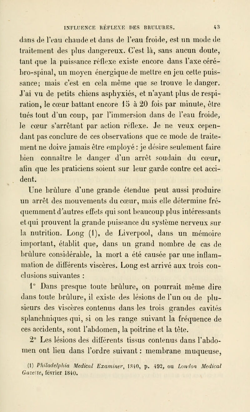 dans de l'cai] chaude et dans de l'eau froide, est un mode de traitement des plus dangereux. C'est là, sans aucun doute, tant que la puissance réflexe existe encore dans l'axe céré- bro-spinal, un moyen énergique de mettre enjeu cette puis- sance; mais c'est en cela même que se trouve le danger. J'ai vu de petits chiens asphyxiés, et n'ayant plus de respi- ration, le cœur battant encore 15 à 20 fois par minute, être tués tout d'un coup, par l'immersion dans de l'eau froide, le cœur s'arrêtant par action réflexe. Je ne veux cepen- dant pas conclure de ces observations que ce mode de traite- ment ne doive jamais être employé : je désire seulement faire bien connaître le danger d'un arrêt soudain du cœur, afin que les praticiens soient sur leur garde contre cet acci- dent. Une brûlure d'une grande étendue peut aussi produire un arrêt des mouvements du cœur, mais elle détermine fré- quemment d^autres effets qui sont beaucoup plus intéressants et qui prouvent la grande puissance du système nerveux sur la nutrition. Long (I), de Liverpool, dans un mémoire important, établit que, dans un grand nombre de cas de brûlure considérable, la mort a été causée par une inflam- mation de différents viscères. Long est arrivé aux trois con- clusions suivantes : 1 Dans presque toute brûlure, on pourrait même dire dans toute brûlure, il existe des lésions de l'un ou de plu- sieurs des viscères contenus dans les trois grandes cavités splanchniques qui, si on les range suivant la fréquence de ces accidents, sont l'abdomen, la poitrine et la tête. 2° Les lésions des différents tissus contenus dans l'abdo- men ont lieu dans l'ordre suivant : membrane muqueuse, (1) Philadelphia Médical Examiner, 1S40, p. 492, ou London Médical Gazette, février 1840.