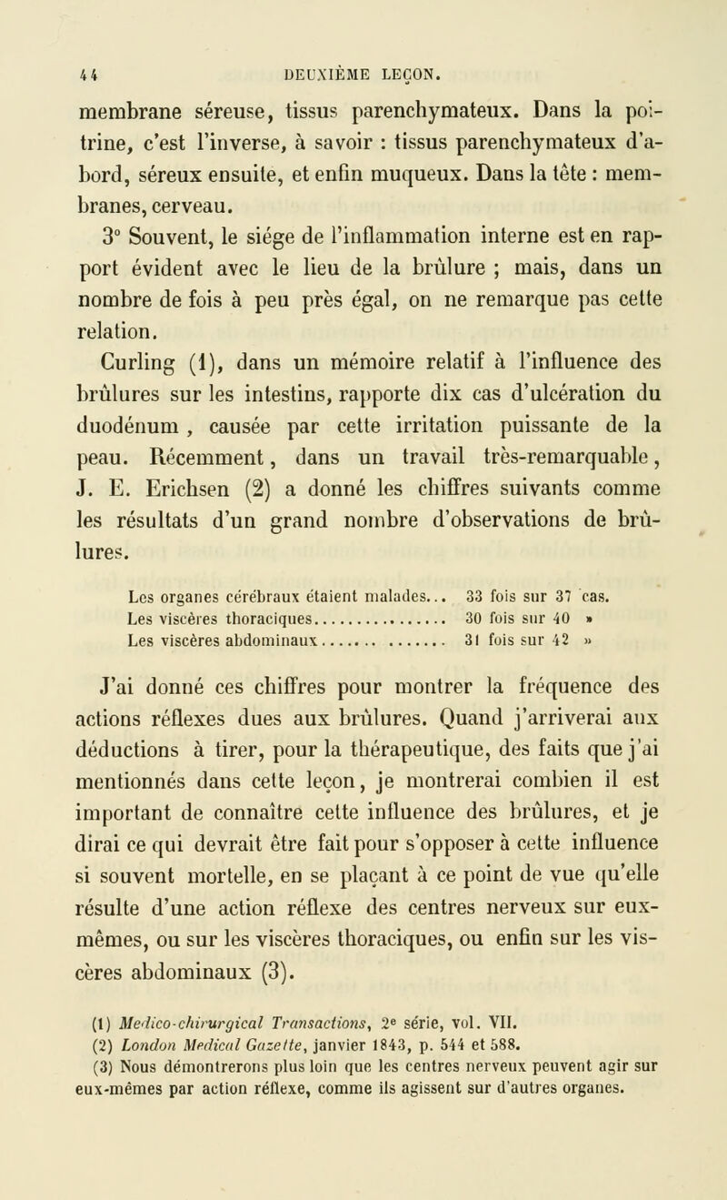 membrane séreuse, tissus parenchymateux. Dans la poi- trine, c'est l'inverse, à savoir : tissus parenchymateux d'a- bord, séreux ensuite, et enfin muqueux. Dans la tête : mem- branes, cerveau. 3° Souvent, le siège de l'inflammation interne est en rap- port évident avec le lieu de la brûlure ; mais, dans un nombre de fois à peu près égal, on ne remarque pas celte relation. Curling (1), dans un mémoire relatif à l'influence des brûlures sur les intestins, rapporte dix cas d'ulcération du duodénum, causée par cette irritation puissante de la peau. Récemment, dans un travail très-remarquable, J. E. Erichsen (2) a donné les chiffres suivants comme les résultats d'un grand nombre d'observations de brû- lures. Les organes cérébraux étaient malades... 33 fois sur 37 cas. Les viscères thoraciques 30 fois sur 40 » Les viscères abdominaux 31 fois sur 42 » J'ai donné ces chiffres pour montrer la fréquence des actions réflexes dues aux brûlures. Quand j'arriverai aux déductions à tirer, pour la thérapeutique, des faits que j'ai mentionnés dans cette leçon, je montrerai combien il est important de connaître cette influence des brûlures, et je dirai ce qui devrait être fait pour s'opposer à celte influence si souvent mortelle, en se plaçant à ce point de vue qu'elle résulte d'une action réflexe des centres nerveux sur eux- mêmes, ou sur les viscères thoraciques, ou enfin sur les vis- cères abdominaux (3). (1) Medico-chirurgical Transactions, 2« série, vol. VIL (2) London Médical Gazette, janvier 1843, p. 544 et 588. (3) Nous démontrerons plus loin que les centres nerveux peuvent agir sur eux-mêmes par action réflexe, comme ils agissent sur d'autres organes.