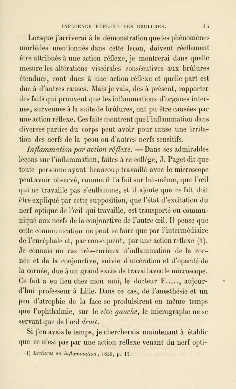 Lorsque j'arriverai à la démonstration que les phénomènes morbides mentionnés dans cette leçon, doivent réellement être attribués à une action réflexe, je montrerai dans quelle mesure les altérations viscérales consécutives aux brûlures étendues, sont dues à une action réflexe et quelle part est due à d'autres causes. Mais je vais, dès à présent, rapporter des faits qui prouvent que les inflammations d'organes inter- nes, survenues à la suite de brûlures, ont pu être causées par une action réflexe. Ces faits montrent queFinflammation dans diverses parties du corps peut avoir pour cause une irrita- tion des nerfs de la peau ou d'autres nerfs sensitifs. Inflammation par action réflexe. —Dans ses admirables leçons sur l'inflammation, faites à ce collège, J. Paget dit que toute personne ayant beaucoup travaillé avec le microscope peut avoir observé, comme il l'a fait sur lui-même, que l'œil qui ne travaille pas s'enflamme, et il ajoute que ce fait doit être expliqué par cette supposition, que l'état d'excitation du nerf optique de Tceil qui travaille, est transporté ou commu- niqué aux nerfs de la conjonctive de l'autre œil. Il pense que cette communication ne peut se faire que par l'intermédiaire de l'encéphale et, par conséquent, par une action réflexe (1). Je connais un cas très-curieux d'inflammation de la cor- née et de la conjonctive, suivie d'ulcération et d'opacité de la cornée, due à un grand excès de travail avec le microscope. Ce fait a eu lieu chez mon ami, le docteur F , aujour- d'hui professeur à Lille. Dans ce cas, de l'aneslhésie et un peu d'atrophie de la face se produisirent en même temps que l'ophthalmie, sur le côté gauche, le micrographe ne se servant que de l'œil droit. Si j'en avais le temps, je chercherais maintenant à établir que ce n'est pas par une action réflexe venant du nerf opti-