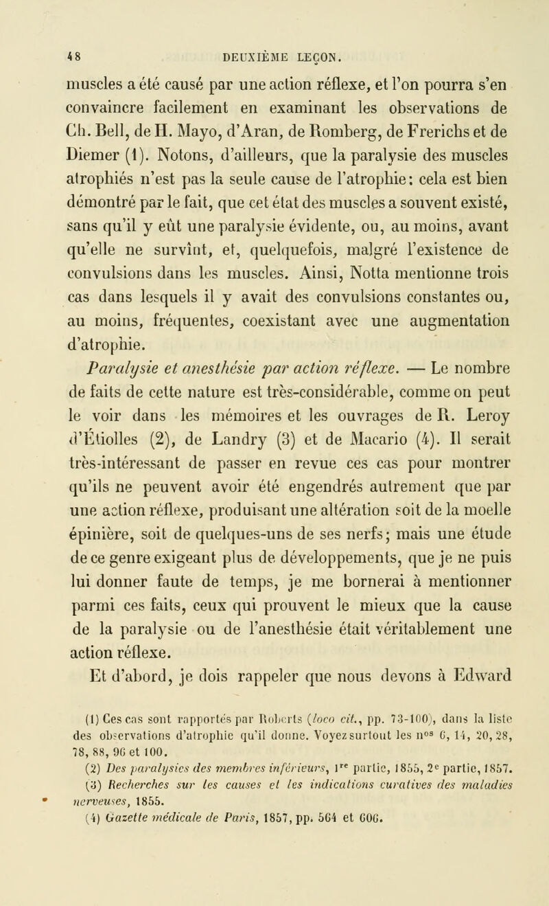 muscles a été causé par une action réflexe, et l'on pourra s'en convaincre facilement en examinant les observations de Cil. Bell, de H. Mayo, d'Aran, de Romberg, de Frerichs et de Diemer (1). Notons, d'ailleurs, que la paralysie des muscles atrophiés n'est pas la seule cause de l'atrophie; cela est bien démontré par le fait, que cet état des muscles a souvent existé, sans qu'il y eût une paralysie évidente, ou, au moins, avant qu'elle ne survînt, et, quelquefois, malgré l'existence de convulsions dans les muscles. Ainsi, Notta mentionne trois cas dans lesquels il y avait des convulsions constantes ou, au moins, fréquentes, coexistant avec une augmentation d'atrophie. Paralysie et anesthésie par actiori réflexe. — Le nombre de faits de cette nature est très-considérable, comme on peut le voir dans les mémoires et les ouvrages de R. Leroy d'Étiolles (2), de Landry (3) et de Macario (4). Il serait très-intéressant de passer en revue ces cas pour montrer qu'ils ne peuvent avoir été engendrés autrement que par une action réflexe, produisant une altération soit de la moelle épinière, soit de quelques-uns de ses nerfs; mais une étude de ce genre exigeant plus de développements, que je ne puis lui donner faute de temps, je me bornerai à mentionner parmi ces faits, ceux qui prouvent le mieux que la cause de la paralysie ou de l'anesthésie était véritablement une action réflexe. Et d'abord, je dois rappeler que nous devons à Edward (1) Cescns sont rapportes par Robcrls {loco cit., pp. 73-1(10;, clans la liste des observations d'atrophie qu'il donne. Voyez surtout les i\°^ G, li, 20,28, 78, 88, 9G et 100. (2) Des paralysies des membres inférieurs, l partie, 1865, 2« partie, 1857. {'à) Recherches sur les causes et les ittdicatiûtts curatives des maladies nerveuses, 1855. (4) Gazette médicale de Paris, 1857, pp. 504 et GOC.