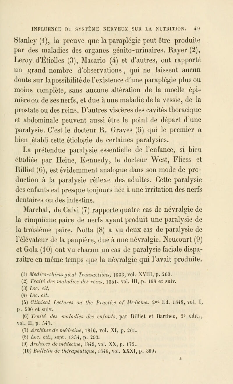 Stanley (1), la preuve que la paraplégie peut être produite par des maladies des organes génito-urinaires. Rayer (2), Leroy d'ÉtioUes (3), Macario (4) et d'autres, ont rapporté un grand nombre d'observations, qui ne laissent aucun doute sur la possibilité de l'existence d'une paraplégie plus ou moins complète, sans aucune altération de la moelle épi- nière ou de ses nerfs, et due à une maladie de la vessie, de la prostate ou des reins. D'autres viscères des cavités tboracique et abdominale peuvent aussi être le point de départ d'une paralysie. C'est le docteur R. Graves (5) qui le premier a bien établi cette étiologie de certaines paralysies. La prétendue paralysie essentielle de l'enfance, si bien étudiée par Heine, Kennedy, le docteur West, Fliess et Rilliet (6), est évidemment analogue dans son mode de pro- duction à la paralysie réflexe des adultes. Cette paralysie des enfants est presque toujours liée à une irritation des nerfs dentaires ou des intestins. Marchai, de Calvi (7) rapporte quatre cas de névralgie de la cinquième paire de nerfs ayant produit une paralysie de la troisième paire. Notta (8) a vu deux cas de paralysie de l'élévateur de la paupière, due à une névralgie. Neucourt (9) et Gola (10) ont vu chacun un cas de paralysie faciale dispa- raître en même temps que la névralgie qui l'avait produite. (1) Medico-chirurgical Transactions, 1833, vol. XVllI, p. 260. (2) Traité des maladies des reins, 1851, vol. 111, p. 108 et suiv. (3) Loc. cit. (4) Loc. cit. (5) Clinical Lectures on the Practice of Medicine. '2<^'^ Ed. 18'i8, vol. I, p. 500 et suiv. (6) Traité des maladies des enfants, par Rilliet et Barthez, 2« edit., vol. II, p. 547. (7) Archives de médecine^ 1846, vol. XI, p. 261. (8) Lqc. cit., sept. 1854, p. 203. (9) Archives de médecine, 1849, vol. XX, p. 172. (10) Bulletin de thérapeutique, 184G, vol. XXXI, p. 389. 4