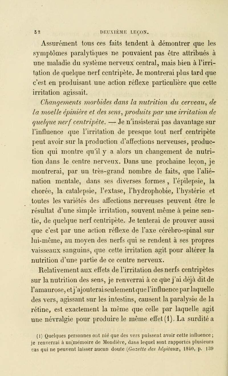 Assurément tous ces faits tendent à démontrer que les symptômes paralytiques ne pouvaient pas être attribués à une maladie du système nerveux central, mais bien à l'irri- tation de quelque nerf centripète. Je montrerai plus tard que c'est en produisant une action réflexe particulière que cette irritation agissait. Changements morbides dans la nutrition du cerveau^ de la moelle épinière et des sens^ produits par une irritation de quelque nerf centripète. — Je n'insisterai pas davantage sur l'influence que l'irritation de presque tout nerf centripète peut avoir sur la production d'affections nerveuses, produc- tion qui montre qu'il y a alors un changement de nutri- tion dans le centre nerveux. Dans une prochaine leçon, je montrerai, par un très-grand nombre de faits, que l'alié- nation mentale, dans ses diverses formes , l'épilepsie, la chorée, la catalepsie, l'extase, l'hydrophobie, l'hystérie et toutes les variétés des affections nerveuses peuvent être le résultat d'une simple irritation, souvent même à peine sen- tie, de quelque nerf centripète. Je tenterai de prouver aussi que c'est par une action réflexe de l'axe cérébro-spinal sur lui-même, au moyen des nerfs qui se rendent à ses propres vaisseaux sanguins, que cette irritation agit pour altérer la nutrition d'une partie de ce centre nerveux. Relativement aux effets de l'irritation des nerfs centripètes sur la nutrition des sens, je renverrai à ce que j'ai déjà dit de l'amaurose, et j'ajouterai seulementquel'influence par laquelle des vers, agissant sur les intestins, causent la paralysie de la rétine, est exactement la même que celle par laquelle agit une névralgie pour produire le même effet (1). La surdité a (I) Quelques personnes ont nié que des vers puissent avoir cette influence ; je renverrai à un[niémoire de Mondière, datis lequel sont rapportes plusieurs cas qui ne peuvent laisser aucun doute {Gazette des hôpitaux^ 1840, p. 131»