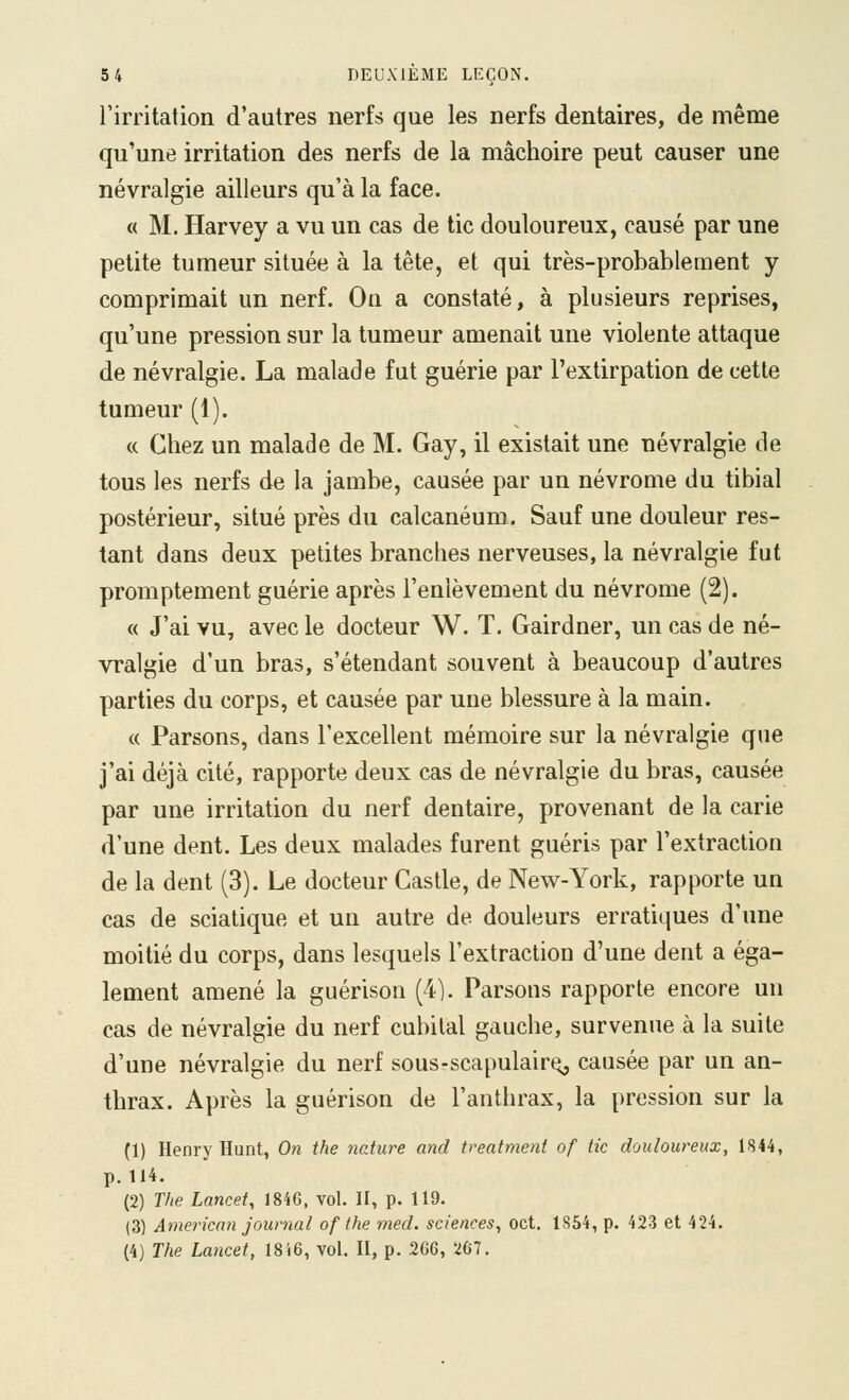 l'irritation d'autres nerfs que les nerfs dentaires, de même qu'une irritation des nerfs de la mâchoire peut causer une névralgie ailleurs qu'à la face. « M. Harvey a vu un cas de tic douloureux, causé par une petite tumeur située à la tête, et qui très-probablement y comprimait un nerf. On a constaté, à plusieurs reprises, qu'une pression sur la tumeur amenait une violente attaque de névralgie. La malade fut guérie par l'extirpation de cette tumeur (1). c( Chez un malade de M. Gay, il existait une névralgie de tous les nerfs de la jambe, causée par un névrome du tibial postérieur, situé près du calcanéum. Sauf une douleur res- tant dans deux petites branches nerveuses, la névralgie fut promptement guérie après l'enlèvement du névrome (2). « J'ai vu, avec le docteur W. T, Gairdner, un cas de né- vralgie d'un bras, s'étendant souvent à beaucoup d'autres parties du corps, et causée par une blessure à la main. « Parsons, dans l'excellent mémoire sur la névralgie que j'ai déjà cité, rapporte deux cas de névralgie du bras, causée par une irritation du nerf dentaire, provenant de la carie d'une dent. Les deux malades furent guéris par l'extraction de la dent (3). Le docteur Castle, de New-York, rapporte un cas de sciatique et un autre de douleurs erratiques d'une moitié du corps, dans lesquels l'extraction d'une dent a éga- lement amené la guérison (4). Parsons rapporte encore un cas de névralgie du nerf cubital gauche, survenue à la suite d'une névralgie du nerf sous-scapulair^ causée par un an- thrax. Après la guérison de l'anthrax, la pression sur la (1) Henry Hunt, 0« the nature and treatment of tic douloureux, 1844, p. 114. (2) The Lancet, 1846, vol. II, p. 119. (3) Amerknn journal of the med. sciences, oct. lS54,p. 423 et 424. (4) The Lancet, 1816, vol. II, p. 266, 267.