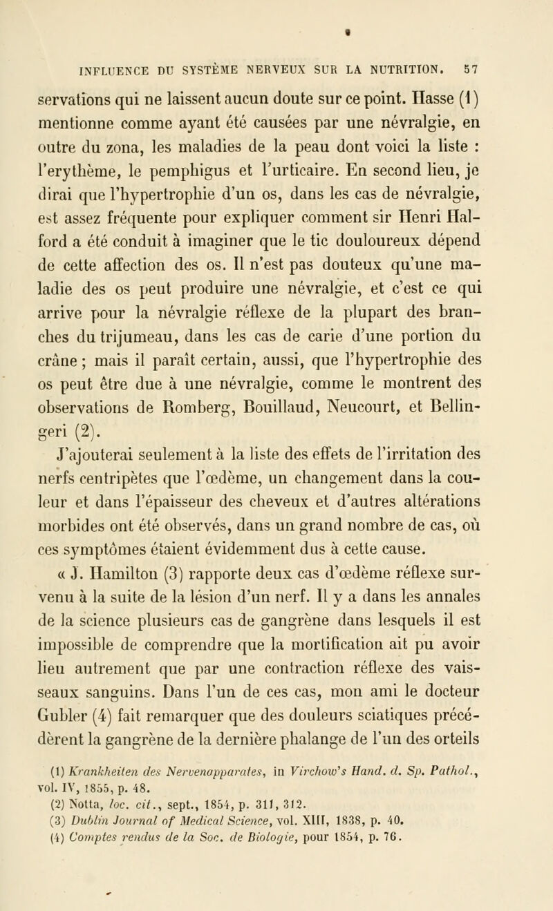servations qui ne laissent aucun doute sur ce point. Hasse (1 ) mentionne comme ayant été causées par une névralgie, en outre du zona, les maladies de la peau dont voici la liste : l'erythème, le pemphigus et Turticaire. En second lieu, je dirai que l'hypertrophie d'un os, dans les cas de névralgie, est assez fréquente pour expliquer comment sir Henri Hal- ford a été conduit à imaginer que le tic douloureux dépend de cette affection des os. Il n'est pas douteux qu'une ma- ladie des os peut produire une névralgie, et c'est ce qui arrive pour la névralgie réflexe de la plupart des bran- ches du trijumeau, dans les cas de carie d'une portion du crâne ; mais il paraît certain, aussi, que l'hypertrophie des os peut être due à une névralgie, comme le montrent des observations de Romberg, Bouillaud, Neucourt, et Bellin- geri (2). J'ajouterai seulement à la liste des effets de l'irritation des nerfs centripètes que l'œdème, un changement dans la cou- leur et dans l'épaisseur des cheveux et d'autres altérations morbides ont été observés, dans un grand nombre de cas, où ces symptômes étaient évidemment dus à cette cause. « J. Hamilton (3) rapporte deux cas d'œdème réflexe sur- venu à la suite de la lésion d'un nerf. Il y a dans les annales de la science plusieurs cas de gangrène dans lesquels il est impossible de comprendre que la mortification ait pu avoir lieu autrement que par une contraction réflexe des vais- seaux sanguins. Dans l'un de ces cas, mon ami le docteur Gubler (4) fait remarquer que des douleurs sciatiques précé- dèrent la gangrène de la dernière phalange de l'un des orteils (1) Krankheilen des Neruenoppamtes, in Virchow's Hand. d. Sp. PathoL, vol. IV, 1855, p. 48. (2) NoUa, loc. cit., sept., 1854, p. 311, 312. (3) Dublin Journal of Médical Science, vol. XIII, 1838, p. 40. (4) Comptes rendus de la Soc. de Biologie, pour 1854, p. 76.