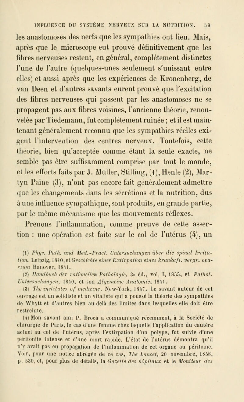 les anastomoses des nerfs que les sympathies ont lieu. Mais, après que le microscope eut prouvé définitivement que les fibres nerveuses restent, en général, complètement distinctes l'une de l'autre (quelques-unes seulement s'unissant entre elles) et aussi après que les expériences de Kronenberg, de van Deen et d'autres savants eurent prouvé que l'excitation des fibres nerveuses qui passent par les anastomoses ne se propagent pas aux fibres voisines, l'ancienne théorie, renou- velée par Tiedemann, fut complètement ruinée ; et il est main- tenant généralement reconnu que les sympathies réelles exi- gent l'intervention des centres nerveux. Toutefois, cette théorie, bien qu'acceptée comme étant la seule exacte, ne semble pas être suffisamment comprise par tout le monde, et les efforts faits par J. Mûller, Stilling, (l), Henle (2), Mar- tyn Paine (3), n'ont pas encore fait généralement admettre que les changements dans les sécrétions et la nutrition, dus aune influence sympathique, sont produits, en grande partie, par le même mécanisme que les mouvements réflexes. Prenons l'inflammation, comme preuve de cette asser- tion : une opération est faite sur le col de l'utérus (4), un (1) Phys. Paih. und Med.-Pract. Untersuchungen ûber die spinal Irrita- tion. Leipzig, I8i0,elGeschichte einer Extirpatioti eines krankaft. vergr. ova- rium Hanover, 1841. (2) Handbuch der rationellen Pathologie^ 3e éd., vol. I, 1855, et Pathol. Untersuchungen, 1840, et son Algemeine Anaiomie^ 1841. (3) The inititutes ofniedicine. New-York, 1847. Le savant auteur de cet ouvrage est un solldiste et un vitaliste qui a poussé la théorie des sympathies de Whytt et d'autres bien au delà des limites dans lesquelles elle doit être restreinte. (4) Mon savant ami P. Broca a communiqué récemment, à la Société de chirurgie de Paris, le cas d'une femme chez laquelle l'application du cautère actuel au col de l'utérus, après l'extirpation d'un polype, fut suivie d'une péritonite intense et d'une mort rapide. L'état de l'utérus démontra qu'il n'y avait pas eu propagation de l'inflammation de cet organe au péritoine. Voir, pour une notice abrégée de ce cas, The Lnncet, 20 novembre, 1858, p. 530, et, pour plus de détails, la Gazette des hôpitaux et le Moniteur des