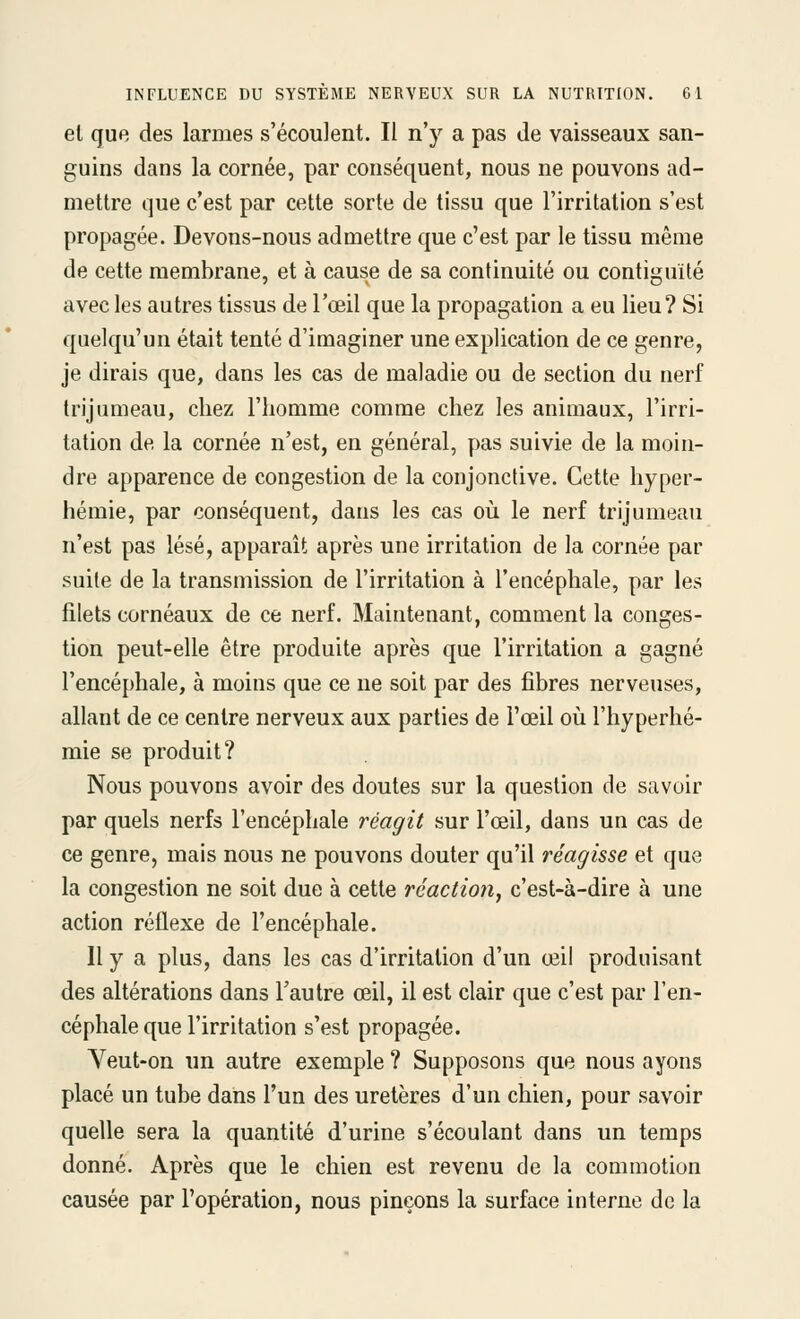 el quR des larmes s'écoulent. Il n'y a pas Je vaisseaux san- guins dans la cornée, par conséquent, nous ne pouvons ad- mettre que c'est par cette sorte de tissu que l'irritation s'est propagée. Devons-nous admettre que c'est par le tissu même de cette membrane, et à cause de sa continuité ou contiguïté avec les autres tissus de l'œil que la propagation a eu lieu? Si quelqu'un était tenté d'imaginer une explication de ce genre, je dirais que, dans les cas de maladie ou de section du nerf trijumeau, chez l'homme comme chez les animaux, l'irri- tation de la cornée n'est, en général, pas suivie de la moin- dre apparence de congestion de la conjonctive. Cette hyper- héraie, par conséquent, dans les cas où le nerf trijumeau n'est pas lésé, apparaît après une irritation de la cornée par suite de la transmission de l'irritation à l'encéphale, par les filets cornéaux de ce nerf. Maintenant, comment la conges- tion peut-elle être produite après que l'irritation a gagné l'encéphale, à moins que ce ne soit par des fibres nerveuses, allant de ce centre nerveux aux parties de l'œil où l'hyperhé- mie se produit? Nous pouvons avoir des doutes sur la question de savoir par quels nerfs l'encéphale réagit sur l'œil, dans un cas de ce genre, mais nous ne pouvons douter qu'il réagisse et que la congestion ne soit due à cette réaction, c'est-à-dire à une action réflexe de l'encéphale. Il y a plus, dans les cas d'irritation d'un œil produisant des altérations dans l'autre œil, il est clair que c'est par l'en- céphale que l'irritation s'est propagée. Veut-on un autre exemple ? Supposons que nous ayons placé un tube dans l'un des uretères d'un chien, pour savoir quelle sera la quantité d'urine s'écoulant dans un temps donné. Après que le chien est revenu de la commotion causée par l'opération, nous pinçons la surface interne de la