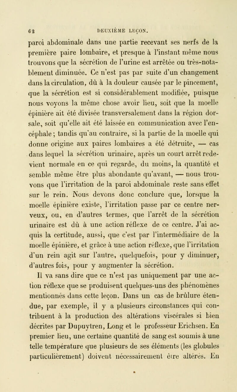 paroi abdominale dans une partie recevant ses nerfs de la première paire lombaire, et presque à l'instant même nous trouvons que la sécrétion de l'urine est arrêtée ou très-nota- blement diminuée. Ce n'est pas par suite d'un changement dans la circulation, dû à la douleur causée par le pincement, que la sécrétion est si considérablement modifiée, puisque nous voyons la même chose avoir lieu, soit que la moelle épinière ait été divisée transversalement dans la région dor- sale, soit qu'elle ait été laissée en communication avec l'en- céphale ; tandis qu'au contraire, si la partie de la moelle qui donne origine aux paires lombaires a été détruite, — cas dans lequel la sécrétion urinaire, après un court arrêt rede- vient normale en ce qui regarde, du moins, la quantité et semble même être plus abondante qu'avant, — nous trou- vons que l'irritation de la paroi abdominale reste sans effet sur le rein. Nous devons donc conclure que, lorsque la moelle épinière existe, l'irritation passe par ce centre ner- veux, ou, en d'autres termes, que l'arrêt de la sécrétion urinaire est dû à une action réflexe de ce centre. J'ai ac- quis la certitude, aussi, que c'est par l'intermédiaire de la moelle épinière, et grâce à une action réflexe, que l'irritation d'un rein agit sur l'autre, quelquefois, pour y diminuer, d'autres fois, pour y augmenter la sécrétion. Il va sans dire que ce n'est pas uniquement par une ac- tion réflexe que se produisent quelques-uns des phénomènes mentionnés dans cette leçon. Dans un cas de brûlure éten- due, par exemple, il y a plusieurs circonstances qui con- tribuent à la production des altérations viscérales si bien décrites par Dupuytren, Long et le professeur Erichsen. En premier lieu, une certaine quantité de sang est soumis à une telle température que plusieurs de ses éléments (les globules particulièrement) doivent nécessairement èire altérés. En