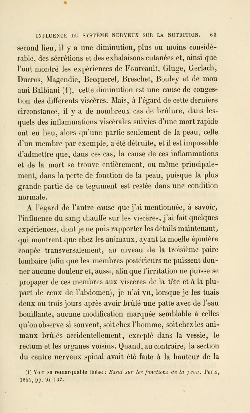 second lieu, il y a une diminution, plus ou moins considé- rable, des sécrétions et des exhalaisons cutanées et, ainsi que l'ont montré les expériences de Fourcault, Gluge, Gerlach, Ducros, Magendie, Becquerel, Breschet, Bouley et de mon ami Balbiani (1), cette diminution est une cause de conges- tion des diflFérents viscères. Mais, à l'égard de cette dernière circonstance, il y a de nombreux cas de brûlure, dans les- quels des inflammations viscérales suivies d'une mort rapide ont eu lieu, alors qu'une partie seulement de la peau, celle d'un membre par exemple, a été détruite, et il est impossible d'admettre que, dans ces cas, la cause de ces inflammations et de la mort se trouve entièrement, ou même principale- ment, dans la perte de fonction de la peau, puisque la plus grande partie de ce tégument est restée dans une condition normale. A l'égard de l'autre cause que j'ai mentionnée, à savoir, l'influence du sang chauffé sur les viscères, j'ai fait quelques expériences, dont je ne puis rapporter les détails maintenant, qui montrent que chez les animaux, ayant la moelle épinière coupée transversalement, au niveau de la troisième paire lombaire (afin que les membres postérieurs ne puissent don- ner aucune douleur et, aussi, afin que l'irritation ne puisse se propager de ces membres aux viscères de la tête et à la plu- part de ceux de l'abdomen), je n'ai vu, lorsque je les tuais deux ou trois jours après avoir brûlé une patte avec de l'eau bouillante, aucune modification marquée semblable à celles qu'on observe si souvent, soit chez l'homme, soit chez les ani- maux brûlés accidentellement, excepté dans la vessie, le rectum et les organes voisins. Quand, au contraire, la section du centre nerveux spinal avait été faite à la hauteur de la (1) Voir sa remarquable thèse : Essai sur les fonctions de la peau. Paris, I85i,pp. yi-I3?.