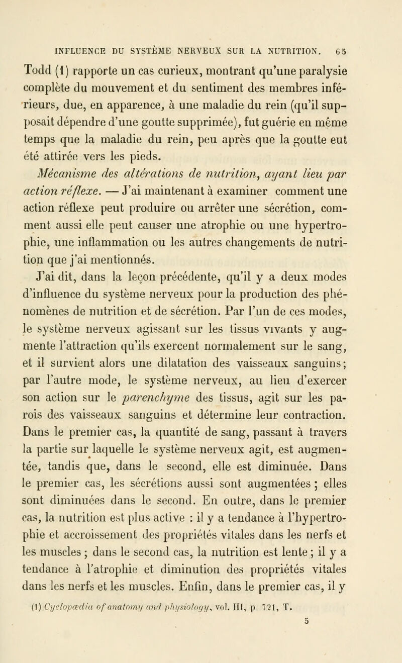Todd (1) rapporte un cas curieux, montrant qu'une paralysie complète du mouvement et du sentiment des membres infé- rieurs, due, en apparence, à une maladie du rein (qu'il sup- posait dépendre d'une goutte supprimée), fut guérie en même temps que la maladie du rein, peu après que la goutte eut été attirée vers les pieds. Mécanisme des altérations de nutrition, aijant lieu par action réflexe. — J'ai maintenant à examiner comment une action réflexe peut produire ou arrêter une sécrétion, com- ment aussi elle peut causer une atrophie ou une hypertro- phie, une inflammation ou les autres changements de nutri- tion que j'ai mentionnés. J'ai dit, dans la leçon précédente, qu'il y a deux modes d'influence du système nerveux pour la production des phé- nomènes de nutrition et de sécrétion. Par l'un de ces modes, le système nerveux agissant sur les tissus vivants y aug- mente l'attraction qu'ils exercent normalement sur le sang, et il survient alors une dilatation des vaisseaux sanguins; par l'autre mode, le système nerveux, au lieu d'exercer son action sur le parenchyme des tissus, agit sur les pa- rois des vaisseaux sanguins et détermine leur contraction. Dans le premier cas, la quantité de sang, passant à travers la partie sur laquelle le système nerveux agit, est augmen- tée, tandis que, dans le second, elle est diminuée. Dans le premier cas, les sécrétions aussi sont augmentées ; elles sont diminuées dans le second. En outre, dans le premier cas, la nutrition est plus active : il y a tendance à l'hypertro- phie et accroissement des propriétés vitales dans les nerfs et les muscles ; dans le second cas, la nutrition est lente ; il y a tendance à l'atrophie et diminution des propriétés vitales dans les nerfs et les muscles. Enfin, dans le premier cas, il y (1) Cycloptediu ofatiatomi/ und pliijsiology^ vol. III, p. 721, T. 5