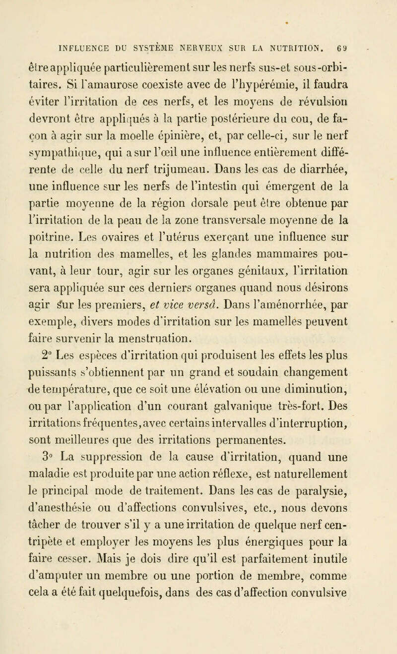 êire appliquée particulièrement sur les nerfs sus-et sous-orbi- taires. Si Tamaurose coexiste avec de l'hypérémie, il faudra éviter l'irritation de ces nerfs, et les moyens de révulsion devront être appliqués à la partie postérieure du cou, de fa- çon à agir sur la moelle épinière, et, par celle-ci, sur le nerf sympathique, qui a sur l'œil une influence entièrement diffé- rente de celle du nerf trijumeau. Dans les cas de diarrhée, une influence sur les nerfs de l'intestin qui émergent de la partie moyenne de la région dorsale peut être obtenue par l'irritation de la peau de la zone transversale moyenne de la poitrine. Les ovaires et l'utérus exerçant une influence sur la nutrition des mamelles, et les glandes mammaires pou- vant, à leur tour, agir sur les organes génitaux, l'irritation sera appliquée sur ces derniers organes quand nous désirons agir ^ur les premiers, et vice versa. Dans l'aménorrhée, par exemple, divers modes d'irritation sur les mamelles peuvent faire survenir la menstruation. 2° Les espèces d'irritation qui produisent les effets les plus puissants s'obtiennent par un grand et soudain changement de température, que ce soit une élévation ou une diminution, ou par l'application d'un courant galvanique très-fort. Des irritations fréquentes, avec certains intervalles d'interruption, sont meilleures que des irritations permanentes. 3° La suppression de la cause d'irritation, quand une maladie est produite par une action réflexe, est naturellement le principal mode de traitement. Dans les cas de paralysie, d'anesthésie ou d'affections convulsives, etc., nous devons tâcher de trouver s'il y a une irritation de quelque nerf cen- tripète et employer les moyens les plus énergiques pour la faire cesser. Mais je dois dire qu'il est parfaitement inutile d'amputer un membre ou une portion de membre, comme cela a été fait quelquefois, dans des cas d'affection convulsive
