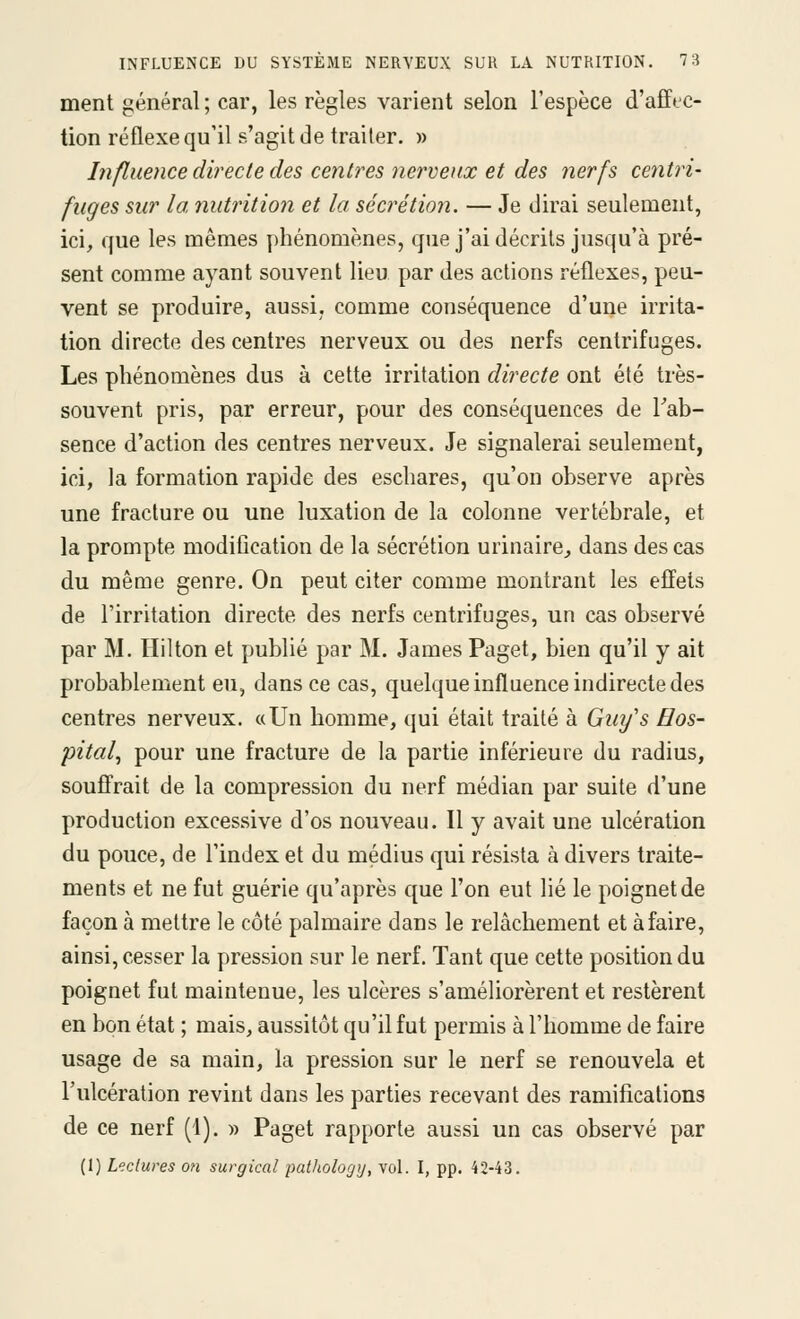 ment général ; car, les règles varient selon l'espèce d'affec- tion réflexe qu'il s'agit de traiter. » Influence directe des centimes nerveux et des nerfs centri- fuges sur la nutrition et la secretio7î. — Je dirai seulement, ici, que les mêmes phénomènes, que j'ai décrits jusqu'à pré- sent comme ayant souvent lieu par des actions réflexes, peu- vent se produire, aussi, comme conséquence d'une irrita- tion directe des centres nerveux ou des nerfs centrifuges. Les phénomènes dus à cette irritation directe ont été très- souvent pris, par erreur, pour des conséquences de Tab- sence d'action des centres nerveux. Je signalerai seulement, ici, la formation rapide des eschares, qu'on observe après une fracture ou une luxation de la colonne vertébrale, et la prompte modification de la sécrétion urinaire, dans des cas du même genre. On peut citer comme montrant les efi'ets de l'irritation directe des nerfs centrifuges, un cas observé par M. Hilton et publié par M. James Paget, bien qu'il y ait probablement eu, dans ce cas, quelque influence indirecte des centres nerveux. «Un homme, qui était traité à Guy's Hos- pital^ pour une fracture de la partie inférieure du radius, souffrait de la compression du nerf médian par suite d'une production excessive d'os nouveau. Il y avait une ulcération du pouce, de l'index et du médius qui résista à divers traite- ments et ne fut guérie qu'après que l'on eut lié le poignet de façon à mettre le côté palmaire dans le relâchement et à faire, ainsi, cesser la pression sur le nerf. Tant que cette position du poignet fut maintenue, les ulcères s'améliorèrent et restèrent en bon état ; mais, aussitôt qu'il fut permis à l'homme de faire usage de sa main, la pression sur le nerf se renouvela et l'ulcération revint dans les parties recevant des ramifications de ce nerf (1). » Paget rapporte aussi un cas observé par (1) Lectures on surgical patliology, vol. I, pp. 42-43.
