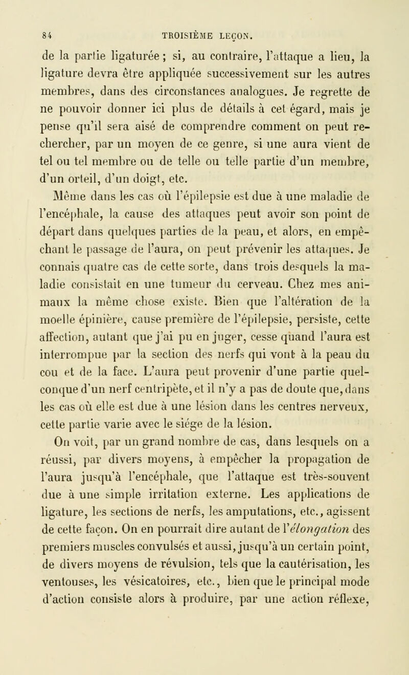 de la partie ligaturée ; si, au contraire, l'attaque a lieu, la ligature devra être appliquée successivement sur les autres membres, dans des circonstances analogues. Je regrette de ne pouvoir donner ici plus de détails à cet égard, mais je pense qu'il sera aisé de comprendre comment on peut re- chercher, par un moyen de ce genre, si une aura vient de tel ou tel membre ou de telle ou telle partie d'un membre, d'un orteil, d'un doigt, etc. Même dans les cas où l'épilepsie est due à une maladie de l'encéphale, la cause des attaques peut avoir son point de départ dans quelques parties de la peau, et alors, en empê- chant le passage de l'aura, on peut prévenir les atta(iues. Je connais quatre cas de cette sorte, dans trois desquels la ma- ladie consistait en une tumeur du cerveau. Chez mes ani- maux la même chose existe. Bien que l'altération de la moelle épinière, cause première de l'épilepsie, persiste, celte affection, autant que j'ai pu en juger, cesse quand l'aura est interrompue par la section des nerfs qui vont à la peau du cou et de la face. L'aura peut provenir d'une partie quel- conque d'un nerf centripète, et il n'y a pas de doute que, dans les cas où elle est due à une lésion dans les centres nerveux, cette partie varie avec le siège de la lésion. On voit, par un grand nombre de cas, dans lesquels on a réussi, par divers moyens, à empêcher la propagation de l'aura jusqu'à l'encéphale, que l'attaque est très-souvent due à une simple irritation externe. Les applications de ligature, les sections de nerfs, les amputations, etc., agissent de cette façon. On en pourrait dire autant de Vélongation des premiers muscles convulsés et aussi, jusqu'à un certain point, de divers moyens de révulsion, tels que la cautérisation, les ventouses, les vésicatoires, etc., bien que le principal mode d'action consiste alors à produire, par une action réflexe,