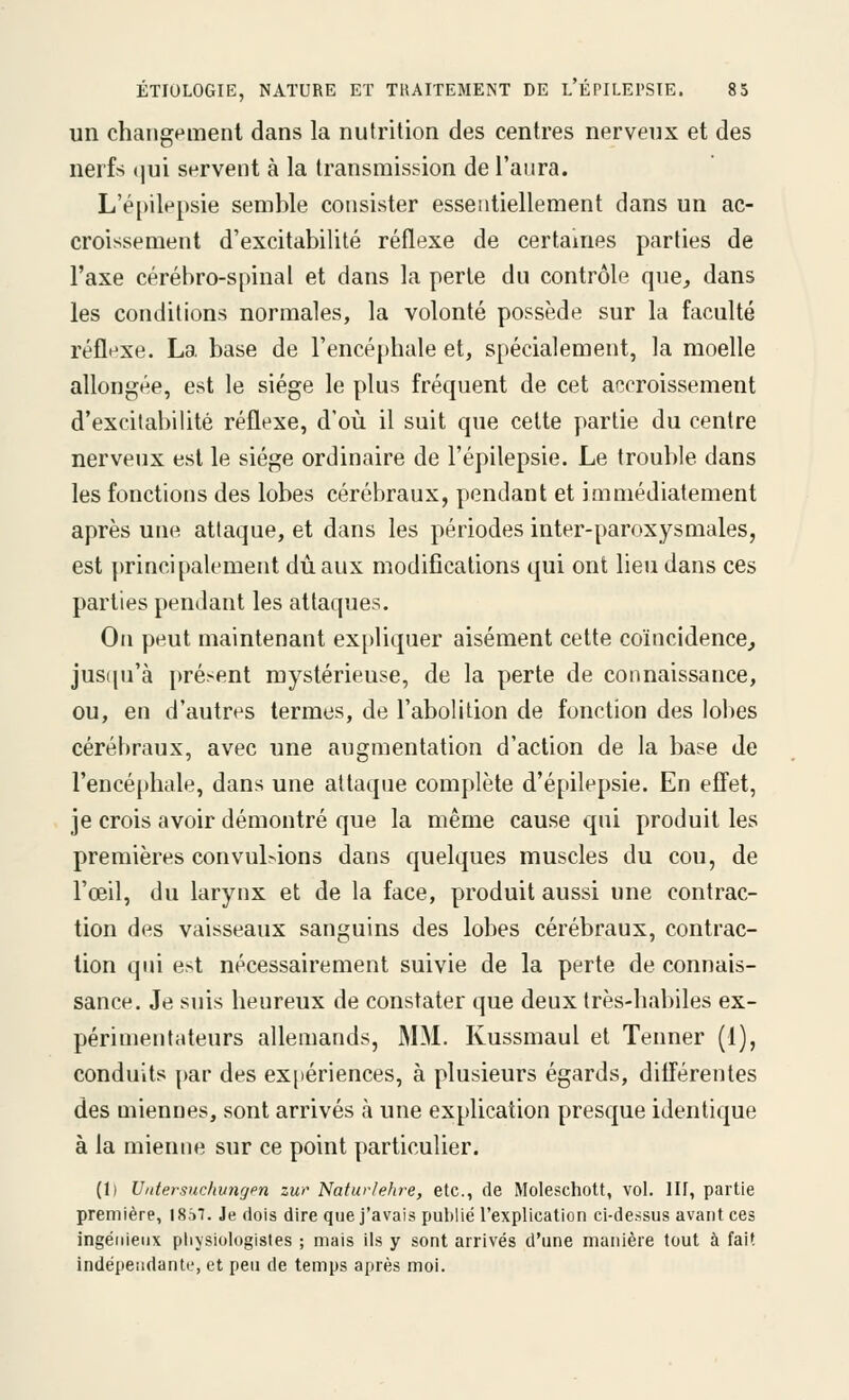 un changement dans la nutrition des centres nerveux et des nerfs ijui servent à la transmission de l'aura. L'é[>ilepsie semble consister essentiellement dans un ac- croissement d'excitabilité réflexe de certaines parties de l'axe cérébro-spinal et dans la perle du contrôle que, dans les conditions normales, la volonté possède sur la faculté réflexe. La base de l'encéphale et, spécialement, la moelle allongée, est le siège le plus fréquent de cet af^croissement d'excitabilité réflexe, d'où il suit que cette partie du centre nerveux est le siège ordinaire de l'épilepsie. Le trouble dans les fonctions des lobes cérébraux, pendant et immédiatement après une attaque, et dans les périodes inter-paroxysmales, est principalement dû aux modifications qui ont lieu dans ces parties pendant les attaques. On peut maintenant expliquer aisément cette coïncidence^ justpi'à i)résent mystérieuse, de la perte de connaissance, ou, en d'autres termes, de l'abolition de fonction des lol)es cérébraux, avec une augmentation d'action de la base de l'encéphale, dans une altaqne complète d'épilepsie. En effet, je crois avoir démontré que la même cause qui produit les premières convulsions dans quelques muscles du cou, de l'œil, du larynx et de la face, produit aussi une contrac- tion des vaisseaux sanguins des lobes cérébraux, contrac- tion qui est nécessairement suivie de la perte de connais- sance. Je suis heureux de constater que deux très-habiles ex- périmentateurs allemands, MM. Kussmaul et Tenner (1), conduits par des expériences, à plusieurs égards, différentes des miennes, sont arrivés à une explication presque identique à la mienne sur ce point particulier. (1) Uidersuchvngen zur Natur/ehre, etc., de Moleschott, vol. IH, partie première, 18â7. Je dois dire que j'avais publié l'explication ci-dessus avant ces ingénieux pliysiologistes ; mais ils y sont arrivés d'une manière tout à fait indépendante, et peu de temps après moi.