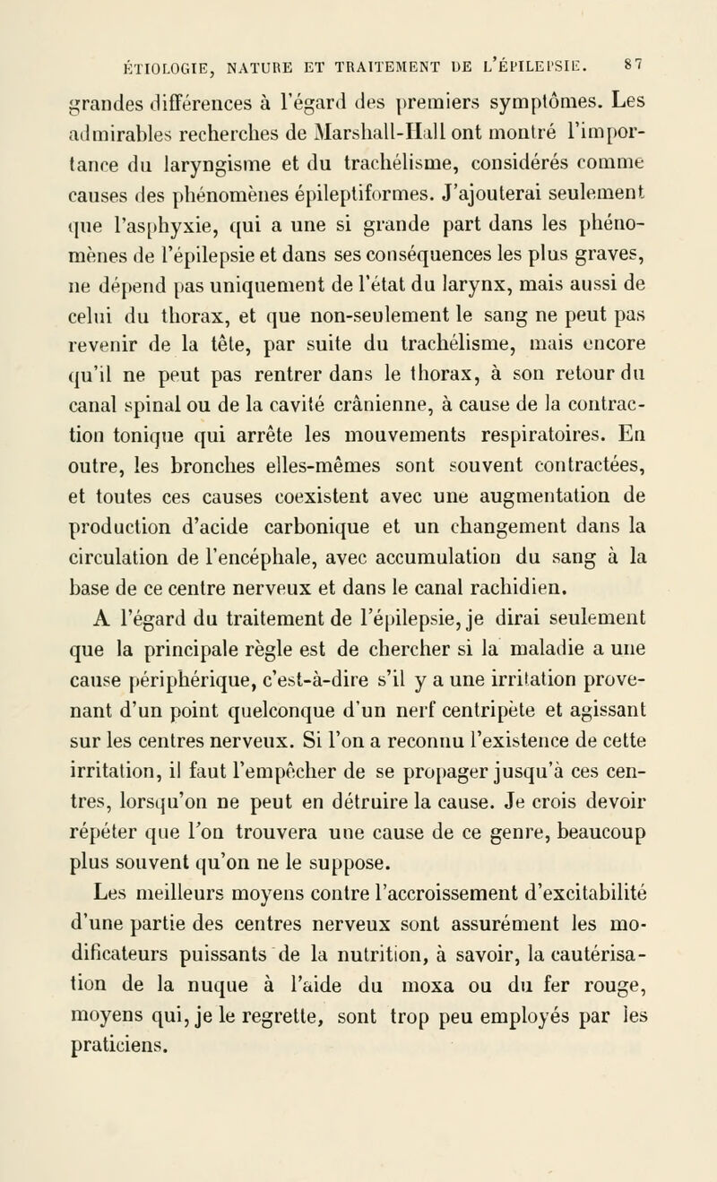 grandes différences à l'égard des premiers symptômes. Les admirables recherches de Marshall-Hall ont montré l'impor- tance du laryngisme et du trachélisme, considérés comme causes des phénomènes épileptiformes. J'ajouterai seulement que ras[)hyxie, qui a une si grande part dans les phéno- mènes de l'épilepsie et dans ses conséquences les plus graves, ne dépend pas uniquement de l'état du larynx, mais aussi de celui du thorax, et que non-seulement le sang ne peut pas revenir de la tête, par suite du trachélisme, mais encore qu'il ne peut pas rentrer dans le thorax, à son retour du canal spinal ou de la cavité crânienne, à cause de la contrac- tion tonique qui arrête les mouvements respiratoires. En outre, les bronches elles-mêmes sont souvent contractées, et toutes ces causes coexistent avec une augmentation de production d'acide carbonique et un changement dans la circulation de l'encéphale, avec accumulation du sang à la base de ce centre nerveux et dans le canal rachidien. A l'égard du traitement de l'épilepsie, je dirai seulement que la principale règle est de chercher si la maladie a une cause périphérique, c'est-à-dire s'il y a une irritation prove- nant d'un point quelconque d'un nerf centripète et agissant sur les centres nerveux. Si l'on a reconnu l'existence de cette irritation, il faut l'empêcher de se pro[)ager jusqu'à ces cen- tres, lorsqu'on ne peut en détruire la cause. Je crois devoir répéter que Ton trouvera une cause de ce genre, beaucoup plus souvent qu'on ne le suppose. Les meilleurs moyens contre l'accroissement d'excitabilité d'une partie des centres nerveux sont assurément les mo- dificateurs puissants de la nutrition, à savoir, la cautérisa- tion de la nuque à l'aide du moxa ou du fer rouge, moyens qui, je le regrette, sont trop peu employés par les praticiens.