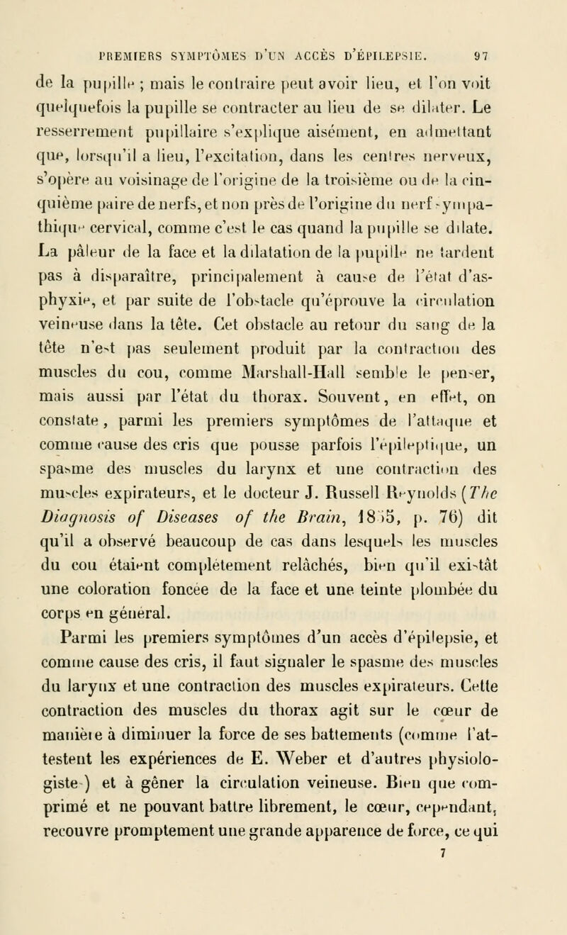 de la j)U|>illH ; mais le roiiliaire peut avoir lieu, et l'on voit quelquefois la pupille se contracter au lieu de se diliiter. Le resserrement pnpilluire s'explique aisément, en aiimeltant que, lorsqu'il a lieu, l'excitation, dans les centres nerveux, s'opère au voisinage de l'origine de la troisième ou de la cin- quième paire de nerfs,et non [)rèsde l'origine du nerf-yinpa- thi(fU cervical, comme c'est le cas quand la pupille se dilate. La pâleur de la face et la ddatation de la pupille ne tardent pas à disparaître, princi|>alement à cau^e de Tétat d'as- phyxie, et par suite de rob>tacle qu'éprouve la circidation veineuse dans la tête. Cet obstacle au retour du sang de la tête n'e4 pas seulement produit par la contraction des muscles du cou, comme Marsliall-Hall semble le pen-er, mais aussi par l'état du thorax. Souvent, en effet, on constate, parmi les premiers symptômes de l'attaque et comme eause des cris que pousse parfois repilepti(|ue, un spasme des muscles du larynx et une contraction des mu>cles expirateurs, et le docteur J. Russell Reynolds (rZ/e Diagnosis of Diseases of the Brain, 18)5, p. 76) dit qu'il a observé beaucoup de cas dans lesquel-, les muscles du cou étaient complètement relâchés, bien qu'il exi-<tât une coloration foncée de la face et une teinte plombée du corps en gétieral. Parmi les premiers symptômes d'un accès d'épHepsie, et comme cause des cris, il faut signaler le spasme des muscles du larynx et une contraction des muscles expirateurs. Celte contraction des muscles du thorax agit sur le cœur de manièie à dimiimer la force de ses battements (comme l'at- testent les expériences de E. Weber et d'autres physiolo- giste ) et à gêner la circulation veineuse. Bien que com- primé et ne pouvant battre librement, le cœur, cependant, recouvre promptement une grande apparence de force, ce qui 7