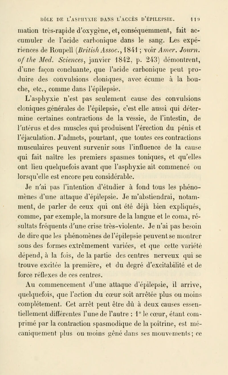 RÔLE DE l'aSI'UYXTE DANS l'aCCÈS d'ÉPILEPSIE. lit» mation très-rapide d'oxygène, et, conséquemment, fait ac- cumuler de Tacide carbonique dans le sang. Les expé- riences de Roupell [BritishAssoc, 1841 ; ydw Amer. Joiirn. of the Med. Sciences^ janvier 1842, p. 243) démontrent, d'une façon concluante^ que l'acide carbonique peut pro- duire des convulsions cloniques, avec écume à la bou- che, etc., comme dans l'épilepsie. L'asphyxie n'est pas seulement cause des convulsions cloniques générales de l'épilepsie, c'est elle aussi qui déter- mine certaines contractions de la vessie, de l'intestin, de Tutérus et des muscles qui produisent l'érection du pénis et l'éjaculation. J'admets, pourtant, que toutes ces contractions musculaires peuvent survenir sous l'influence de la cause qui fait naître les premiers spasmes toniques, et qu'elles ont lieu quelquefois avant que l'asphyxie ait commencé ou lorsqu'elle est encore peu considérable. Je n'ai pas l'intention d'étudier à fond tous les phéno- mènes d'une attaque d'épilepsie. Je m'abstiendrai, notam- ment, de parler de ceux qui ont été déjà bien expliqués, comme, par exemple, la morsure de la langue et le coma, ré- sultats fréquents d'une crise très-violente. Je n'ai pas besoin de dire que les phénomènes de l'épilepsie peuvent se montrer sous des formes extrêmement variées, et que cette variété dépend, à la fois, de la partie des centres nerveux qui se trouve excitée la première, et du degré d'excitabilité et de force réflexes de ces centres. Au commencement d'une attaque d'épilepsie, il arrive, quelquefois, que l'action du cœur soit arrêtée plus ou moins complètement. Cet arrêt peut être dû à deux causes essen- tiellement différentes l'une de l'autre : 1° le cœur, étant com- primé par la contraction spasmodique de la poitrine, est mé- caniquement plus ou moins gêné dans ses mouvements; ce