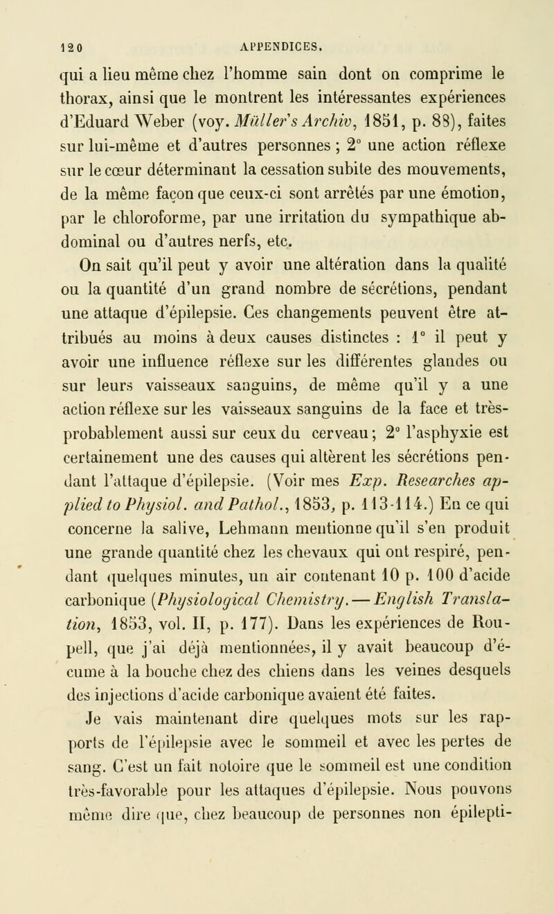 qui a lieu même chez l'homme sain dont on comprime le thorax, ainsi que le montrent les intéressantes expériences d'Eduard Weber [woy. Millier s Archiv, 1851, p. 88), faites sur lui-même et d'autres personnes ; 2° une action réflexe sur le cœur déterminant la cessation subite des mouvements, de la même façon que ceux-ci sont arrêtés par une émotion, par le chloroforme, par une irritation du sympathique ab- dominal ou d'autres nerfs, etc. On sait qu'il peut y avoir une altération dans la qualité ou la quantité d'un grand nombre de sécrétions, pendant une attaque d'épilepsie. Ces changements peuvent être at- tribués au moins à deux causes distinctes : 1° il peut y avoir une influence réflexe sur les différentes glandes ou sur leurs vaisseaux sanguins, de même qu'il y a une action réflexe sur les vaisseaux sanguins de la face et très- probablement aussi sur ceux du cerveau ; 2 l'asphyxie est certainement une des causes qui altèrent les sécrétions pen- dant l'attaque d'épilepsie. (Voir mes Exp. Researches ap- pliedtoPhysiol. and Pathol.^ 1853, p. 113-114.) En ce qui concerne la salive, Lehmann mentionne qu'il s'en produit une grande quantité chez les chevaux qui ont respiré, pen- dant quelques minutes, un air contenant 10 p. 100 d'acide carbonique [Physiological Chemistry. — English Transla- tion^ 1853, vol. II, p. 177). Dans les expériences de Rou- pell, que j'ai déjà mentionnées, il y avait beaucoup d'é- cume à la bouche chez des chiens dans les veines desquels des injections d'acide carbonique avaient été faites. Je vais maintenant dire quelques mots sur les rap- ports de l'épilepsie avec le sommeil et avec les pertes de sang. C'est un fait notoire que le sommeil est une condition très-favorable pour les attaques d'épilepsie. Nous pouvons même du'e que, chez beaucoup de personnes non épilepli-