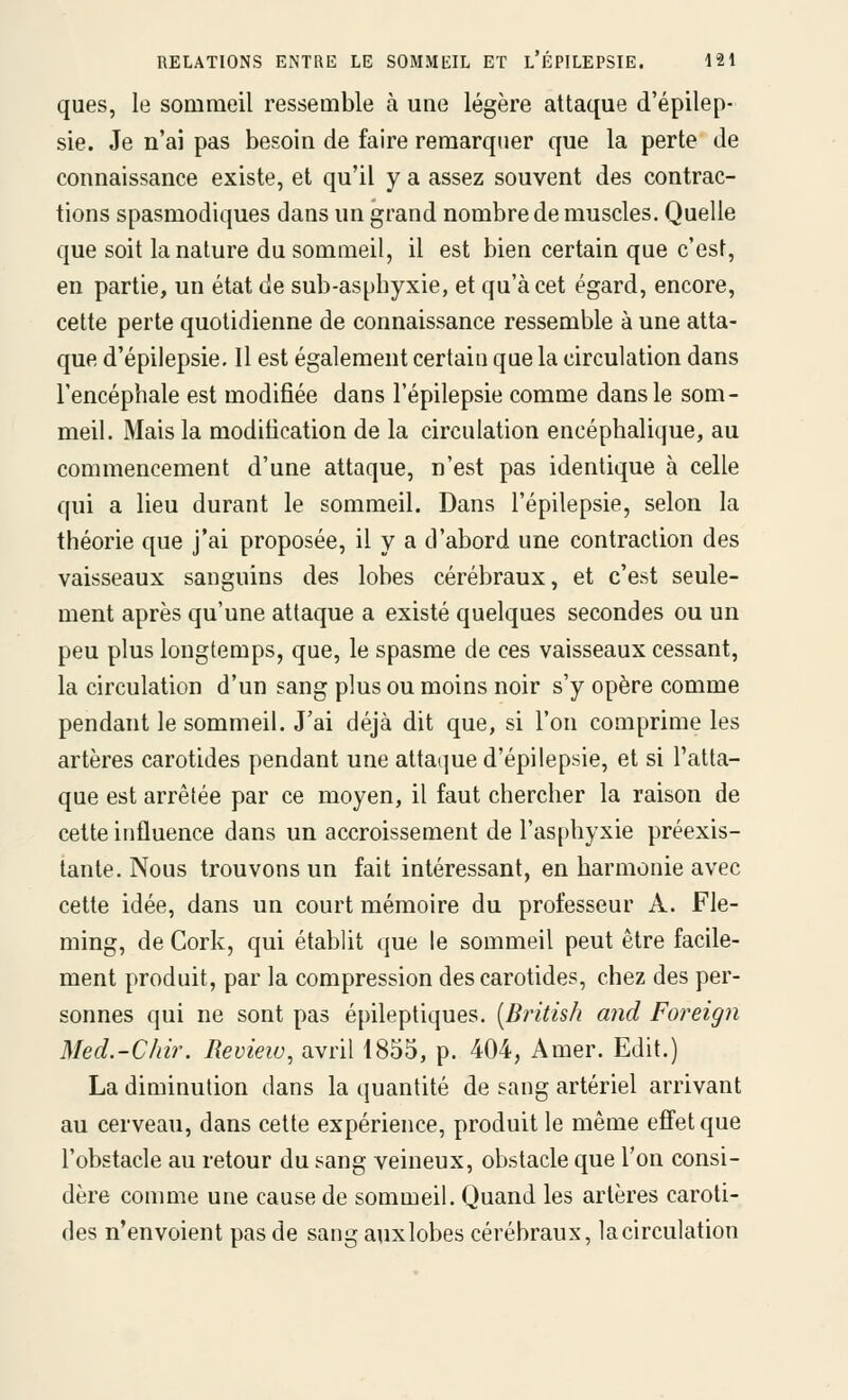ques, le sommeil ressemble à une légère attaque d'épilep- sie. Je n'ai pas besoin de faire remarquer que la perte de connaissance existe, et qu'il y a assez souvent des contrac- tions spasmodiques dans un grand nombre de muscles. Quelle que soit la nature du sommeil, il est bien certain que c'est, en partie, un état de sub-asphyxie, et qu'à cet égard, encore, cette perte quotidienne de connaissance ressemble à une atta- que d'épilepsie. Il est également certain que la circulation dans l'encéphale est modifiée dans l'épilepsie comme dans le som- meil. Mais la modification de la circulation encéphalique, au commencement d'une attaque, n'est pas identique à celle qui a lieu durant le sommeil. Dans l'épilepsie, selon la théorie que j'ai proposée, il y a d'abord une contraction des vaisseaux sanguins des lobes cérébraux, et c'est seule- ment après qu'une attaque a existé quelques secondes ou un peu plus longtemps, que, le spasme de ces vaisseaux cessant, la circulation d'un sang plus ou moins noir s'y opère comme pendant le sommeil. J'ai déjà dit que, si l'on comprime les artères carotides pendant une attaque d'épilepsie, et si l'atta- que est arrêtée par ce moyen, il faut chercher la raison de cette influence dans un accroissement de l'asphyxie préexis- tante. Nous trouvons un fait intéressant, en harmonie avec cette idée, dans un court mémoire du professeur A. Fle- ming, de Cork, qui établit que le sommeil peut être facile- ment produit, par la compression des carotides, chez des per- sonnes qui ne sont pas épileptiques. [British and Foreign Med.-Chir. Revieiv, avril 1855, p. 404, Amer. Edit.) La diminution dans la quantité de sang artériel arrivant au cerveau, dans cette expérience, produit le même effet que l'obstacle au retour du sang veineux, obstacle que l'on consi- dère conmie une cause de sommeil. Quand les artères caroti- des n'envoient pas de sang aux lobes cérébraux, la circulation