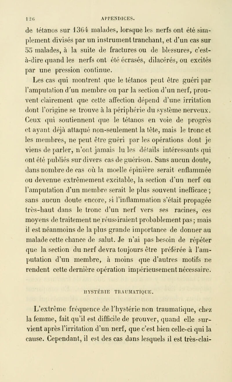1-26 APrENDICES, de tétanos sur 1364 malades, lorsque les nerfs ont été sim- plement divisés par un instrument tranchant, et d'un cas sur 55 malades, à la suite de fractures ou de blessures, c'est- à-dire quand les nerfs ont été écrasés, dilacérés, ou excités par une pression continue. Les cas qui montrent que le tétanos peut être guéri par l'amputation d'un membre ou par la section d'un nerf, prou- vent clairement que cette affection dépend d'une irritation dont l'origine se trouve à la périphérie du système nerveux. Ceux qui soutiennent que le tétanos en voie de progrès et ayant déjà attaqué non-seulement la tête, mais le tronc et les membres, ne peut être guéri par les opérations dont je viens de parler, n'ont jamais lu les détails intéressants qui ont été publiés sur divers cas deguérison. Sans aucun doute, dans nombre de cas où la moelle épinière serait enflammée ou devenue extrêmement excitable, la section d'un nerf ou l'amputation d'un membre serait le plus souvent inefficace ; sans aucun doute encore, si l'inflammation s'était propagée très-haut dans le tronc d'un nerf vers ses racines, ces moyens de traitement ne réussiraient probablement pas ; mais il est néanmoins de la plus grande importance de donner au malade cette chance de salut. Je n'ai pas besoin de répéter que la section du nerf devra toujours être préférée à l'am- putation d'un membre, à moins que d'autres motifs ne rendent celte dernière opération impérieusement nécessaire. HYSTÉBIE TRAUMATlQUE. L'extrême fréquence de l'hystérie non traumatique, chez la femme, fait qu'il est difficile de prouver, quand elle sur- vient après l'irritation d'un nerf, que c'est bien celle-ci qui la cause. Cependant, il est des cas dans lesquels il est Irès-clai-