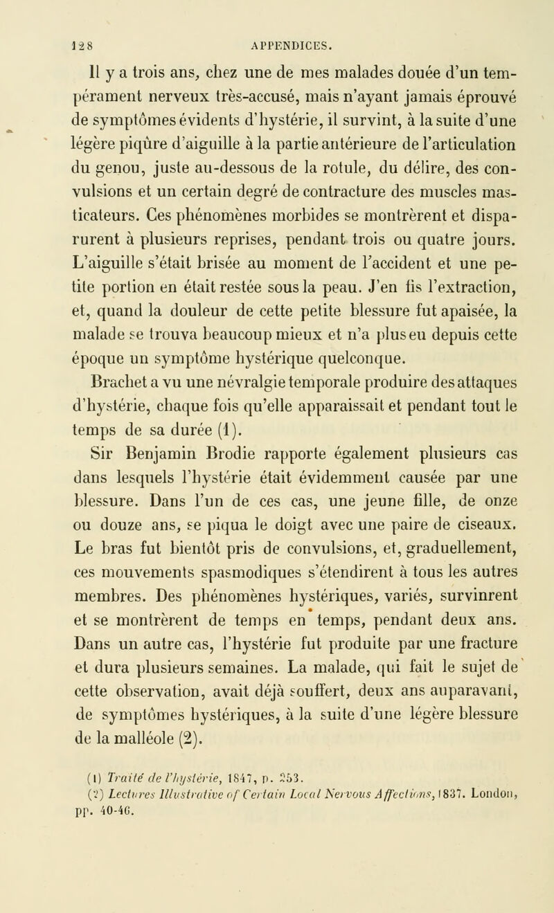 11 y a trois ans, chez une de mes malades douée d'un tem- pérament nerveux très-accusé, mais n'ayant jamais éprouvé de symptômes évidents d'hystérie, il survint, à la suite d'une légère piqûre d'aiguille à la partie antérieure de l'articulation du genou, juste au-dessous de la rotule, du délire, des con- vulsions et un certain degré de contracture des muscles mas- ticateurs. Ces phénomènes morbides se montrèrent et dispa- rurent à plusieurs reprises, pendant trois ou quatre jours. L'aiguille s'était brisée au moment de l'accident et une pe- tite portion en était restée sous la peau. J'en fis l'extraction, et, quand la douleur de cette petite blessure fut apaisée, la malade se trouva beaucoup mieux et n'a plus eu depuis cette époque un symptôme hystérique quelconque. Brachet a vu une névralgie temporale produire des attaques d'hystérie, chaque fois qu'elle apparaissait et pendant tout le temps de sa durée (1). Sir Benjamin Brodie rapporte également plusieurs cas dans lesquels l'hystérie était évidemment causée par une blessure. Dans l'un de ces cas, une jeune fille, de onze ou douze ans, se piqua le doigt avec une paire de ciseaux. Le bras fut bientôt pris de convulsions, et, graduellement, ces mouvements spasmodiques s'étendirent à tous les autres membres. Des phénomènes hystériques, variés, survinrent et se montrèrent de temps en temps, pendant deux ans. Dans un autre cas, l'hystérie fut produite par une fracture et dura plusieurs semaines. La malade, qui fait le sujet de cette observation, avait déjà souffert, deux ans auparavant, de symptômes hystériques, à la suite d'une légère blessure de la malléole (2). (1) Traité de rinjsiérie, 1847, p. ^53. (■.') Lectures lllvstrutive of Certain Local Nervovs Affections, 1837. Loiidon, pp. 40-4G.