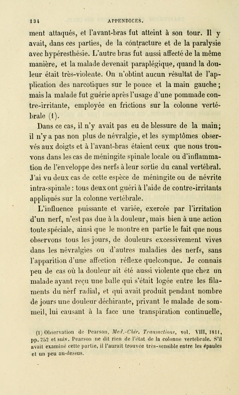 ment attaqués, et l'avant-bras fut atteint à son tour. Il y avait, dans ces parties, de la contracture et de la paralysie avec hypéresthésie. L'autre bras fut aussi affecté de la même manière, et la malade devenait paraplégique, quand la dou- leur était très-violente. On n'obtint aucun résultat de l'ap- plication des narcotiques sur le pouce et la main gauche ; mais la malade fut guérie après l'usage d'une pommade con- tre-irritante, employée en frictions sur la colonne verté- brale (1). Dans ce cas, il n'y avait pas eu de blessure de la main; il n'y a pas non plus de névralgie, et les symptômes obser- vés aux doigts et à l'avant-bras étaient ceux que nous trou- vons dans les cas de méningite spinale locale ou d'inflamma- tion de l'enveloppe des nerfs à leur sortie du canal vertébral. J'ai vu deux cas de cette espèce de méningite ou de névrite intra-spinale : tous deux ont guéri à l'aide de contre-irritants appliqués sur la colonne vertéi)rale. L'influence puissante et variée, exercée par l'irritation d'un nerf, n'est pas due à la douleur, mais bien à une action toute spéciale, ainsi que le montre en partie le fait que nous observons tous les jours, de douleurs excessivement vives dans les névralgies ou d'autres maladies des nerfs, sans l'apparition d'une affection réflexe quelconque. Je connais peu de cas où la douleur ait été aussi violente que chez un malade ayant reçu une balle qui s'était logée entre les fila- ments du nerf radial, et qui avait produit pendant nombre de jours une douleur déchirante, privant le malade de som- meil, lui causant à la face une transpiration continuelle, (1) 01)servation de Pearson, Med.-Chù: Transactions, vol. VIII, 1811, pp. 252 etsuiv. Pearsoii ne dit rien de l'état de la colonne vertébrale. S'il avait examiné cette partie, il l'aurait trouvée très-sensible entre les épaules et un peu au-dessus.