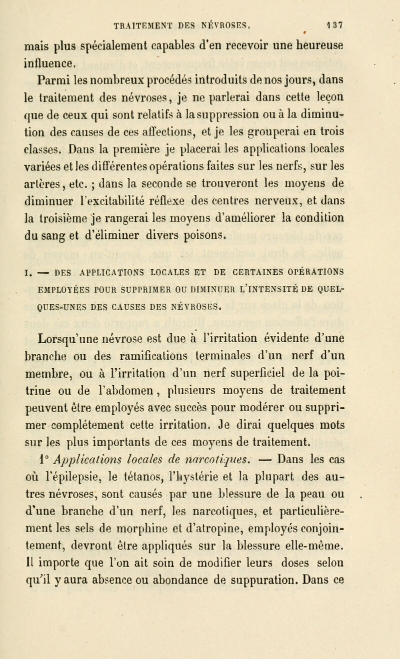 mais plus spécialement capables d'en recevoir une heureuse influence, Parmi les nombreux procédés introduits de nos jours, dans le traitement des névroses, je ne parlerai dans cette leçon que de ceux qui sont relatifs à la suppression ou à la diminu- tion des causes de ces affections, et je les grouperai en trois classes. Dans la première je placerai les applications locales variées et les différentes opérations faites sur les nerfs, sur les artères, etc. ; dans la seconde se trouveront les moyens de diminuer Texcilabilité réflexe des centres nerveux, et dans la troisième je rangerai les moyens d'améliorer la condition du sang et d'éliminer divers poisons. I. — DES APPLICATIONS LOCALES ET DE CERTAINES OPÉRATIONS EMPLOYÉES POUR SUPPRIMER OU DIMINUER l'INTENSITÉ DE QUEL- QUES-UNES DES CAUSES DES NÉVROSES. Lorsqu'une névrose est due à l'irritation évidente d'une branche ou des ramifications terminales d'un nerf d'un membre, ou à l'irritation d'un nerf superficiel de la poi- trine ou de l'abdomen, plusieurs moyens de traitement peuvent être employés avec succès pour modérer ou suppri- mer complètement cette irritation. Je dirai quelques mots sur les plus importants de ces moyens de traitement. 1° Applications locales de narcotiques. — Dans les cas où l'épilepsie, le tétanos, l'hystérie et la plupart des au- tres névroses, sont causés par une blessure de la peau ou d'une branche d'un nerf, les narcotiques, et particulière- ment les sels de morphine et d'atropine, employés conjoin- tement, devront être appliqués sur la blessure elle-même. Il importe que l'on ait soin de modifier leurs doses selon qu'il y aura absence ou abondance de suppuration. Dans ce