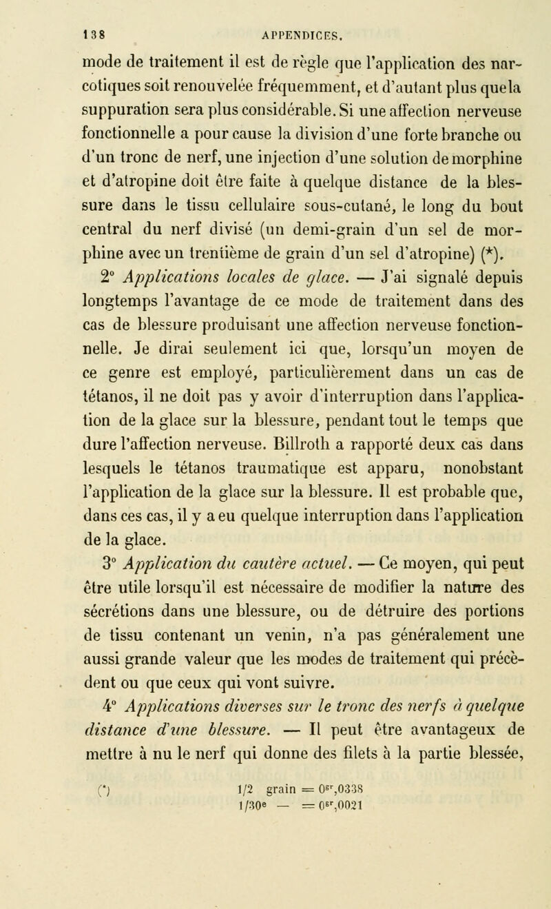 mode de traitement il est de règle que l'application des nar- cotiques soit renouvelée fréquemment, et d'autant plus quela suppuration sera plus considérable. Si une affection nerveuse fonctionnelle a pour cause la division d'une forte branche ou d'un tronc de nerf, une injection d'une solution de morphine et d'atropine doit être faite à quelque distance de la bles- sure dans le tissu cellulaire sous-cutané, le long du bout central du nerf divisé (un demi-grain d'un sel de mor- phine avec un trentième de grain d'un sel d'atropine) (*), 2 Applications locales de glace. — J'ai signalé depuis longtemps l'avantage de ce mode de traitement dans des cas de blessure produisant une affection nerveuse fonction- nelle. Je dirai seulement ici que, lorsqu'un moyen de ce genre est employé, particulièrement dans un cas de tétanos, il ne doit pas y avoir d'interruption dans l'applica- tion de la glace sur la blessure, pendant tout le temps que dure l'affection nerveuse. Billroth a rapporté deux cas dans lesquels le tétanos traumatique est apparu, nonobstant l'application de la glace sur la blessure. Il est probable que, dans ces cas, il y a eu quelque interruption dans l'application de la glace. 3° Application du cautère actuel. — Ce moyen, qui peut être utile lorsqu'il est nécessaire de modifier la nature des sécrétions dans une blessure, ou de détruire des portions de tissu contenant un venin, n'a pas généralement une aussi grande valeur que les modes de traitement qui précè- dent ou que ceux qui vont suivre. 4 Applications diverses sur le tronc des nerfs à quelque distance diine blessure. — Il peut être avantageux de mettre à nu le nerf qui donne des filets à la partie blessée, (*j 1/2 grain = O^^OSas l/30e — =os%0021