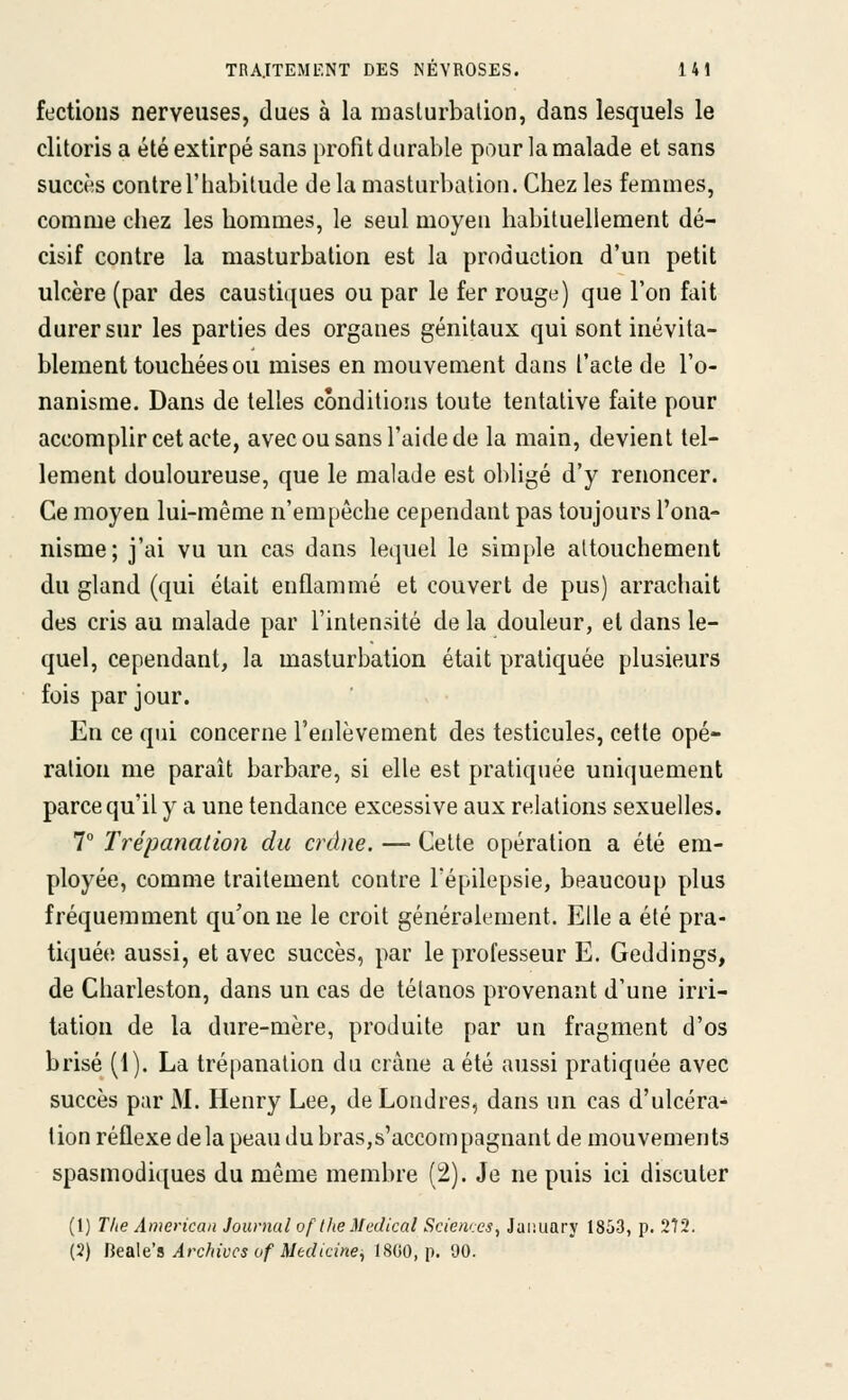 fectious nerveuses, dues à la raaslurbalion, dans lesquels le clitoris a été extirpé sans profit durable pour la malade et sans succès contre l'habitude de la masturbation. Chez les femmes, comme chez les hommes, le seul moyen habituellement dé- cisif contre la masturbation est la production d'un petit ulcère (par des caustiques ou par le fer rouge) que l'on fait durer sur les parties des organes génitaux qui sont inévita- blement touchées ou mises en mouvement dans l'acte de l'o- nanisme. Dans de telles conditions toute tentative faite pour accomplir cet acte, avec ou sans l'aide de la main, devient tel- lement douloureuse, que le malade est obligé d'y renoncer. Ce moyen lui-même n'empêche cependant pas toujours l'ona- nisme; j'ai vu un cas dans lequel le simple attouchement du gland (qui était enflammé et couvert de pus) arrachait des cris au malade par l'intensité de la douleur, et dans le- quel, cependant, la masturbation était pratiquée plusieurs fois par jour. En ce qui concerne l'enlèvement des testicules, cette opé- ration me paraît barbare, si elle est pratiquée uniquement parce qu'il y a une tendance excessive aux relations sexuelles. 1° Trépanation du crâne. — Cette opération a été em- ployée, comme traitement contre Fépilepsie, beaucoup plus fréquemment qu'on ne le croit généralement. Elle a été pra- tiquée aussi, et avec succès, par le professeur E. Geddings, de Charleston, dans un cas de tétanos provenant d'une irri- tation de la dure-mère, produite par un fragment d'os brisé (1). La trépanation du crâne a été aussi pratiquée avec succès par M. Henry Lee, de Londres, dans un cas d'ulcéra- tion réflexe delà peau du bras,s'accompagnant de mouvements spasmodiques du même membre (2). Je ne puis ici discuter (1) T/te American Journal of the Médical Sciences^ Juiiiiary 1853, p. 272. (2) Be&\e's Archives of Medicine, 18G0, p. 90.