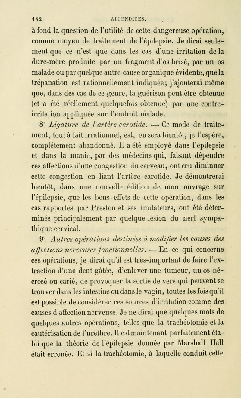 à fond la question de Futilité de cette dangereuse opération, comme moyen de traitement de l'épilepsie. Je dirai seule- ment que ce n'est que dans les cas d'une irritation de la dure-mère produite par un fragment d'os brisé, par un os malade ou par quelque autre cause organique évidente, que la trépanation est rationnellement indiquée; j'ajouterai même que, dans des cas de ce genre, la guérison peut être obtenue (et a été réellement quelquefois obtenue) par une contre- irritation appliquée sur l'endroit malade. 8° Ligature de Vartère carotide. — Ce mode de traite- ment, tout à fait irrationnel, est, ou sera bientôt, je l'espère, complètement abandonné. Il a été employé dans l'épilepsie et dans la manie, par des médecins qui, faisant dépendre ces affections d'une congestion du cerveau, ont cru diminuer cette congestion en liant l'artère carotide. Je démontrerai bientôt, dans une nouvelle édition de mon ouvrage sur l'épilepsie, que les bons effets de celte opération, dans les cas rapportés par Preston et ses imitateurs, ont été déter- minés principalement par quelque lésion du nerf sympa- thique cervical. 9° Autres opérations destinées à modifier les causes des affections nerveuses fonctionnelles. — En ce qui concerne ces opérations, je dirai qu'il est très-important de faire l'ex- traction d'une dent gâtée, d'enlever une tumeur, un os né- crosé ou carié, de provoquer la sortie de vers qui peuvent se trouver dans les intestins ou dans le vagin, toutes les fois qu'il est possible de considérer ces sources d'irritation comme des causes d'affection nerveuse. Je ne dirai que quelques mots de quelques autres opérations, telles que la trachéotomie et la cautérisation de l'urèthre. Il est maintenant parfaitement éta- bli que la théorie de l'épilepsie donnée par Marshall Hall était erronée. Et si la trachéotomie, à laquelle conduit cette