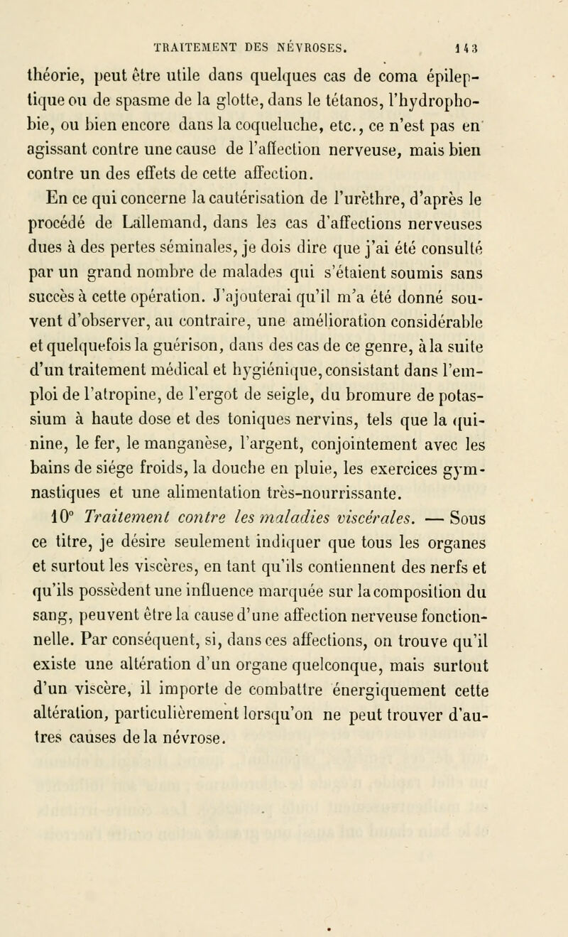 théorie, peut être utile dans quelques cas de coma épilep- tique ou de spasme de la glotte, dans le tétanos, l'hydropho- bie, ou bien encore dans la coqueluche, etc., ce n'est pas en agissant contre une cause de l'affection nerveuse, mais bien contre un des efTets de cette affection. En ce qui concerne la cautérisation de l'urèthre, d'après le procédé de Lallemand, dans les cas d'affections nerveuses dues à des pertes séminales, je dois dire que j'ai été consulté par un grand nombre de malades qui s'étaient soumis sans succès à cette opération. J'ajouterai qu'il m'a été donné sou- vent d'observer, au contraire, une amélioration considérable et quelquefois la guérison, dans des cas de ce genre, àla suite d'un traitement médical et hygiénique, consistant dans l'em- ploi de l'atropine, de l'ergot de seigle, du bromure de potas- sium à haute dose et des toniques nervins, tels que la ({ui- nine, le fer, le manganèse, l'argent, conjointement avec les bains de siège froids, la douche en pluie, les exercices gym- nastiques et une alimentation très-nourrissante. 10° Traitement contre les maladies viscérales. — Sous ce titre, je désire seulement indiquer que tous les organes et surtout les viscères, en tant qu'ils contiennent des nerfs et qu'ils possèdent une influence marquée sur la composition du sang, peuvent être la cause d'une affection nerveuse fonction- nelle. Par conséquent, si, dans ces affections, on trouve qu'il existe une altération d'un organe quelconque, mais surtout d'un viscère, il importe de combattre énergiquement cette altération, particulièrement lorsqu'on ne peut trouver d'au- tres causes delà névrose.