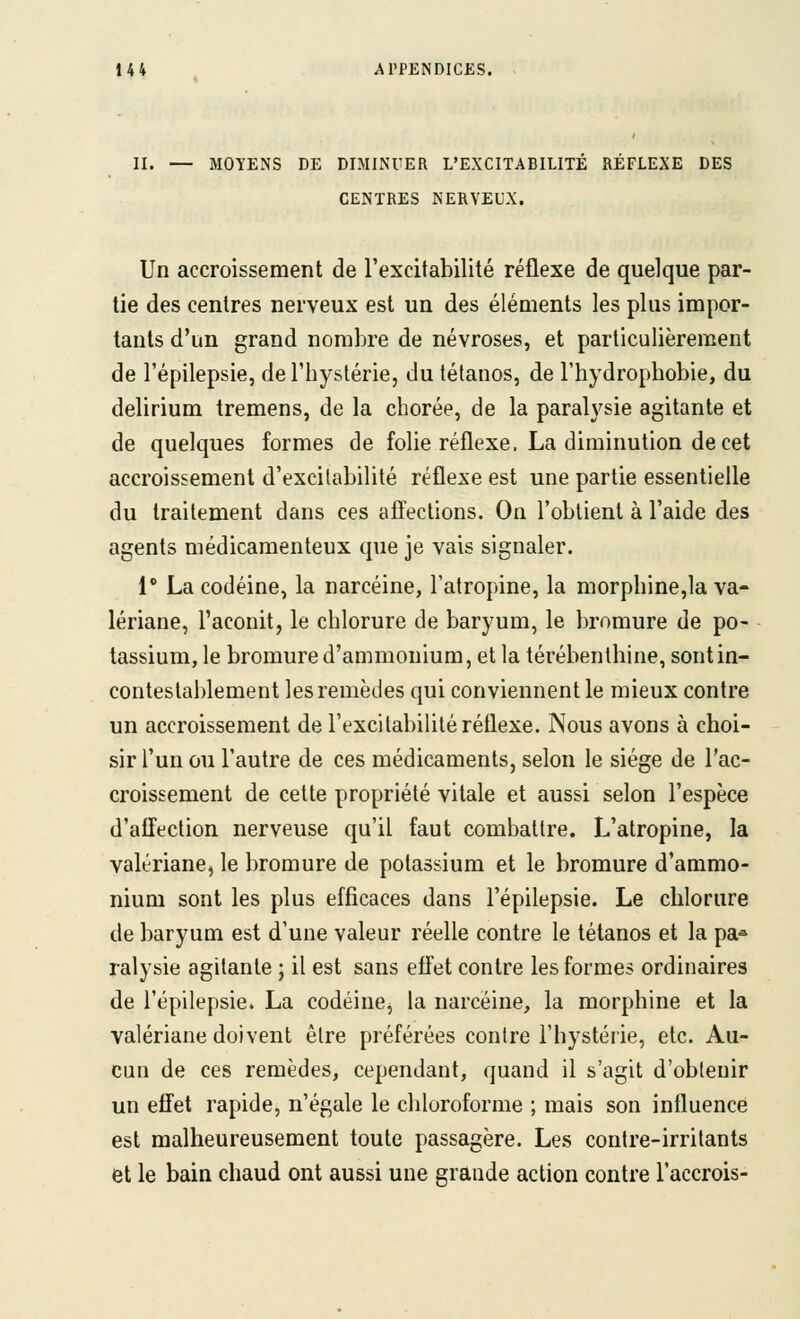 II. — MOYENS DE DIMINUER L'EXCITABILITE REFLEXE DES CENTRES NERVEUX. Un accroissement de l'excitabilité réflexe de quelque par- lie des centres nerveux est un des éléments les plus impor- tants d'un grand nombre de névroses, et particulièrement de l'épilepsie, de l'hystérie, du tétanos, de l'hydrophobie, du delirium tremens, de la chorée, de la paralysie agitante et de quelques formes de folie réflexe. La diminution de cet accroissement d'excitabilité réflexe est une partie essentielle du traitement dans ces affections. On l'obtient à l'aide des agents médicamenteux que je vais signaler. 1' La codéine, la narcéine, l'atropine, la morphine,la va- lériane, l'aconit, le chlorure de baryum, le bromure de po- tassium, le bromure d'ammonium, et la térébenthine, sont in- contestablement les remèdes qui conviennent le mieux contre un accroissement de l'excitabilité réflexe. Nous avons à choi- sir l'un ou l'autre de ces médicaments, selon le siège de l'ac- croissement de cette propriété vitale et aussi selon l'espèce d'affection nerveuse qu'il faut combattre. L'atropine, la valériane, le bromure de potassium et le bromure d'ammo- nium sont les plus efficaces dans l'épilepsie. Le chlorure de baryum est d'une valeur réelle contre le tétanos et la pa^ ralysie agitante ; il est sans effet contre les formes ordinaires de l'épilepsie. La codéine, la narcéine, la morphine et la valériane doivent être préférées contre l'hystérie, etc. Au- cun de ces remèdes, cependant, quand il s'agit d'obtenir un effet rapide, n'égale le chloroforme ; mais son influencé est malheureusement toute passagère. Les contre-irritants et le bain chaud ont aussi une grande action contre l'accrois-
