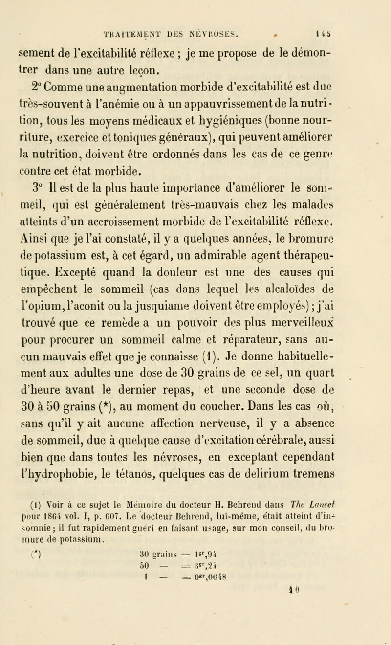 sèment de l'excitabilité rétlexe ; je me propose de le démon- trer dans une autre leçon. 2 Comme une augmentation morbide d'excitabilité est duc très-souvent à l'anémie ou à un appauvrissement de la nutri- tion, tous les moyens médicaux et hygiéniques (bonne nour- riture, exercice et toniques généraux), qui peuvent améliorer la nutrition, doivent être ordonnés dans les cas de ce genre contre cet état morbide. 3° 11 est de la plus haute importance d'améliorer le som- meil, qui est généralement très-mauvais chez les malades atteints d'un accroissement morbide de l'excitalnlité réflexe. Ainsi que je l'ai constaté, il y a quelques années, le bromure de potassium est, à cet égard, un admirable agent thérapeu- tique. Excepté quand la douleur est une des causes qui empêchent le sommeil (cas dans lequel les alcaloïdes de l'opium, l'aconit ou la jusquiame doivent être employés) ; j'ai trouvé que ce remède a un pouvoir des plus merveilleux pour procurer un sommeil calme et réparateur, sans au- cun mauvais effet que je connaisse (1). Je donne habituelle- ment aux adultes une dose de 30 grains de ce sel, un quart d'heure avant le dernier repas, et une seconde dose de 30 à 50 grains (*), au moment du coucher. Dans les cas où, sans qu'il y ait aucune affection nerveuse, il y a absence de sommeil, due à quelque cause d'excitation cérébrale, aussi bien que dans toutes les névroses, en exceptant cependant riiydrophobie, le tétanos, quelques cas de delirium tremens (1) Voir à ce sujet le Jléinoiie du docteur H. Behrend dans The Luncei pour 1864 vol. I, p. G07. Le docteur Behrend, lui-même, était atteint d'in- somnie ; il fut rapidement guéri en faisant usage, sur mon conseil, du bro- mure de potassium. C) 30 grains = I6%9i 50 — ^. :js^'ii l — ^ O'SOOiS 10