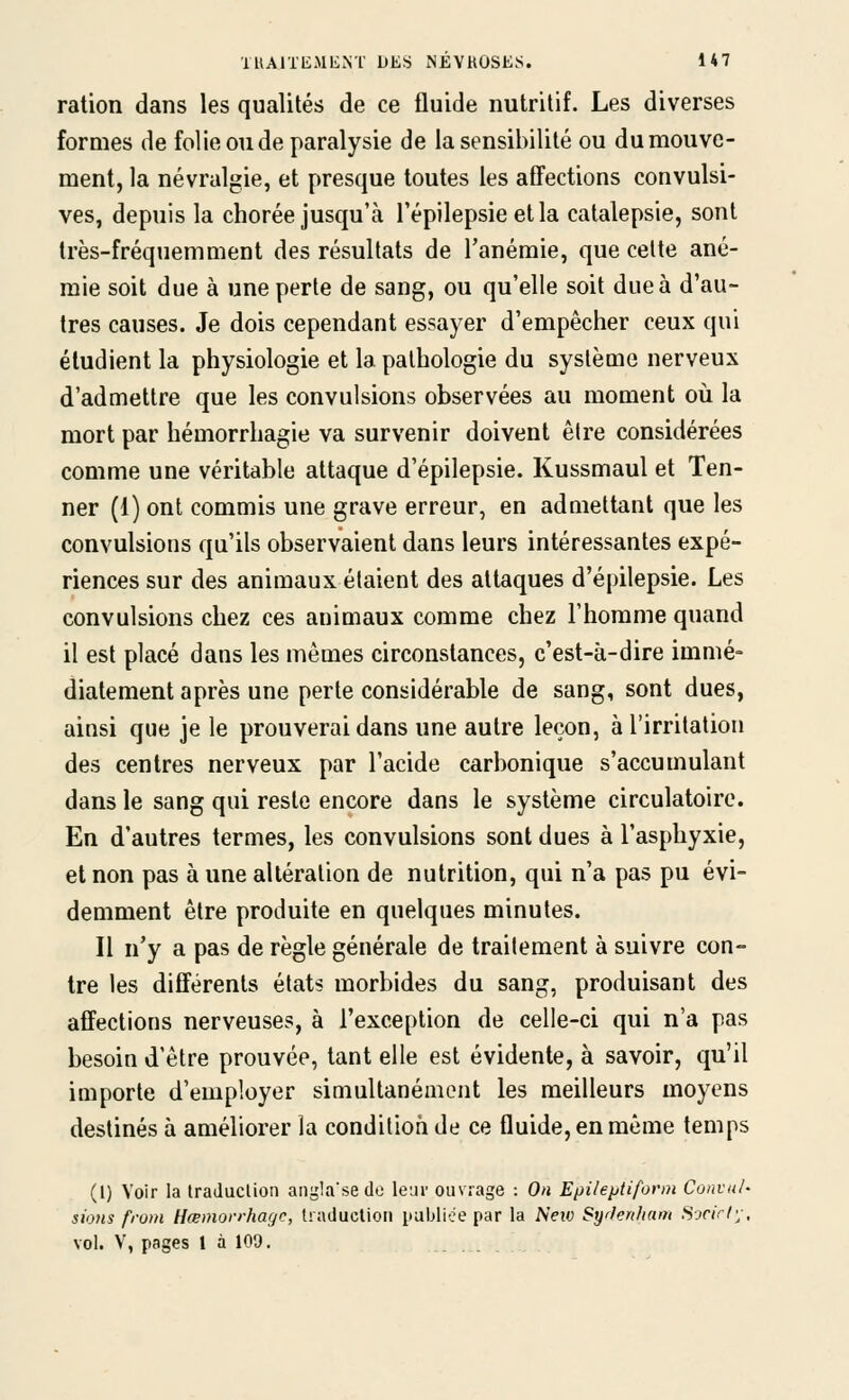 ration dans les qualités de ce fluide nutritif. Les diverses formes de folie ou de paralysie de la sensibilité ou dumouvc- ment, la névralgie, et presque toutes les afTections convulsi- ves, depuis la chorée jusqu'à Tépilepsieetla catalepsie, sont très-fréquemment des résultats de l'anémie, que celte ané- mie soit due à une perte de sang, ou qu'elle soit due à d'au- tres causes. Je dois cependant essayer d'empêcher ceux qui étudient la physiologie et la pathologie du système nerveux d'admettre que les convulsions observées au moment où la mort par hémorrhagie va survenir doivent être considérées comme une véritable attaque d'épilepsie. Kussmaul et Ten- ner (1) ont commis une grave erreur, en admettant que les convulsions qu'ils observaient dans leurs intéressantes expé- riences sur des animaux étaient des attaques d'épilepsie. Les convulsions chez ces animaux comme chez l'homme quand il est placé dans les mêmes circonstances, c'est-à-dire immé- diatement après une perle considérable de sang, sont dues, ainsi que je le prouverai dans une autre leçon, à l'irritation des centres nerveux par l'acide carbonique s'accumulant dans le sang qui reste encore dans le système circulatoire. En d'autres termes, les convulsions sont dues à l'asphyxie, et non pas à une altération de nutrition, qui n'a pas pu évi- demment être produite en quelques minutes. Il n'y a pas de règle générale de traitement à suivre con- tre les différents états morbides du sang, produisant des affections nerveuses, à l'exception de celle-ci qui n'a pas besoin d'être prouvée, tant elle est évidente, à savoir, qu'il importe d'employer simultanément les meilleurs moyens destinés à améliorer la condition de ce fluide, en même temps (1) Voir la IraJuclion angla'sedo leur ouvrage : On Epileptiform Convul- sions from Hœmovrharjc, tiaduclioii iiablice par la New Sylenfiam .S.'n>/y, vol. V, pages 1 à 109.