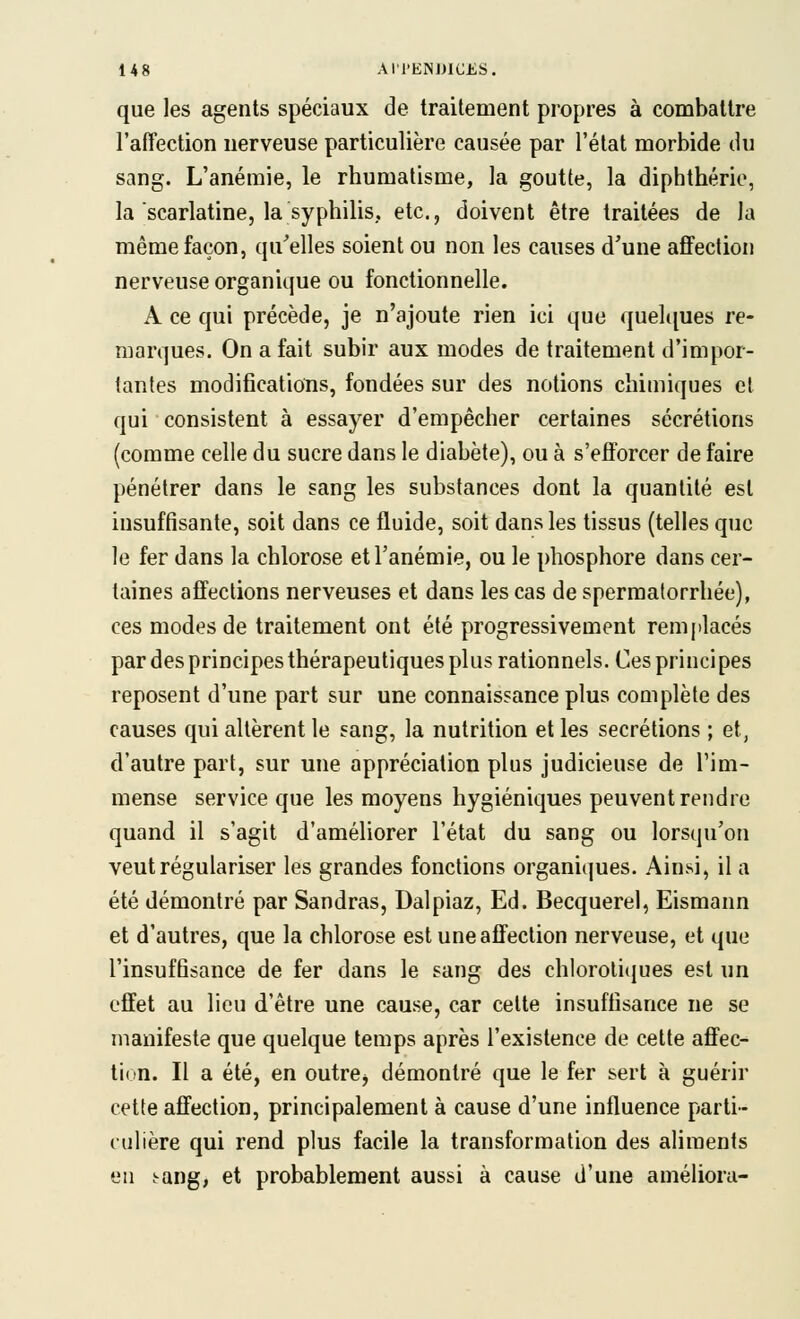 que les agents spéciaux de traitement propres à combattre l'affection nerveuse particulière causée par l'état morbide du sang. L'anémie, le rhumatisme, la goutte, la diphthérie, la scarlatine, la syphilis, etc., doivent être traitées de la même façon, qu'elles soient ou non les causes d'une affection nerveuse organique ou fonctionnelle. A ce qui précède, je n'ajoute rien ici que quelcjues re- marques. On a fait subir aux modes de traitement d'impor- tantes modifications, fondées sur des notions chimiques el qui consistent à essayer d'empêcher certaines sécrétions (comme celle du sucre dans le diabète), ou à s'efforcer de faire pénétrer dans le sang les substances dont la quantité est insuffisante, soit dans ce fluide, soit dans les tissus (telles que le fer dans la chlorose et l'anémie, ou le phosphore dans cer- taines affections nerveuses et dans les cas de sperma(orrhée), ces modes de traitement ont été progressivement rem|ilacés par des principes thérapeutiques plus rationnels. Ces principes reposent d'une part sur une connaissance plus complète des causes qui altèrent le sang, la nutrition et les sécrétions ; et, d'autre part, sur une appréciation plus judicieuse de l'im- mense service que les moyens hygiéniques peuvent rendre quand il s'agit d'améliorer l'état du sang ou lorsqu'on veut régulariser les grandes fonctions organiques. Ainsi, il a été démontré par Sandras, Dalpiaz, Ed. Becquerel, Eismann et d'autres, que la chlorose est une affection nerveuse, et que l'insuffisance de fer dans le sang des chloroti(iues est un effet au lieu d'être une cause, car cette insuffisance ne se manifeste que quelque temps après l'existence de celte affec- tion. Il a été, en outrej démontré que le fer sert à guérir cette affection, principalement à cause d'une influence parti- culière qui rend plus facile la transformation des aliments en :-ang, et probablement aussi à cause d'une améliora-