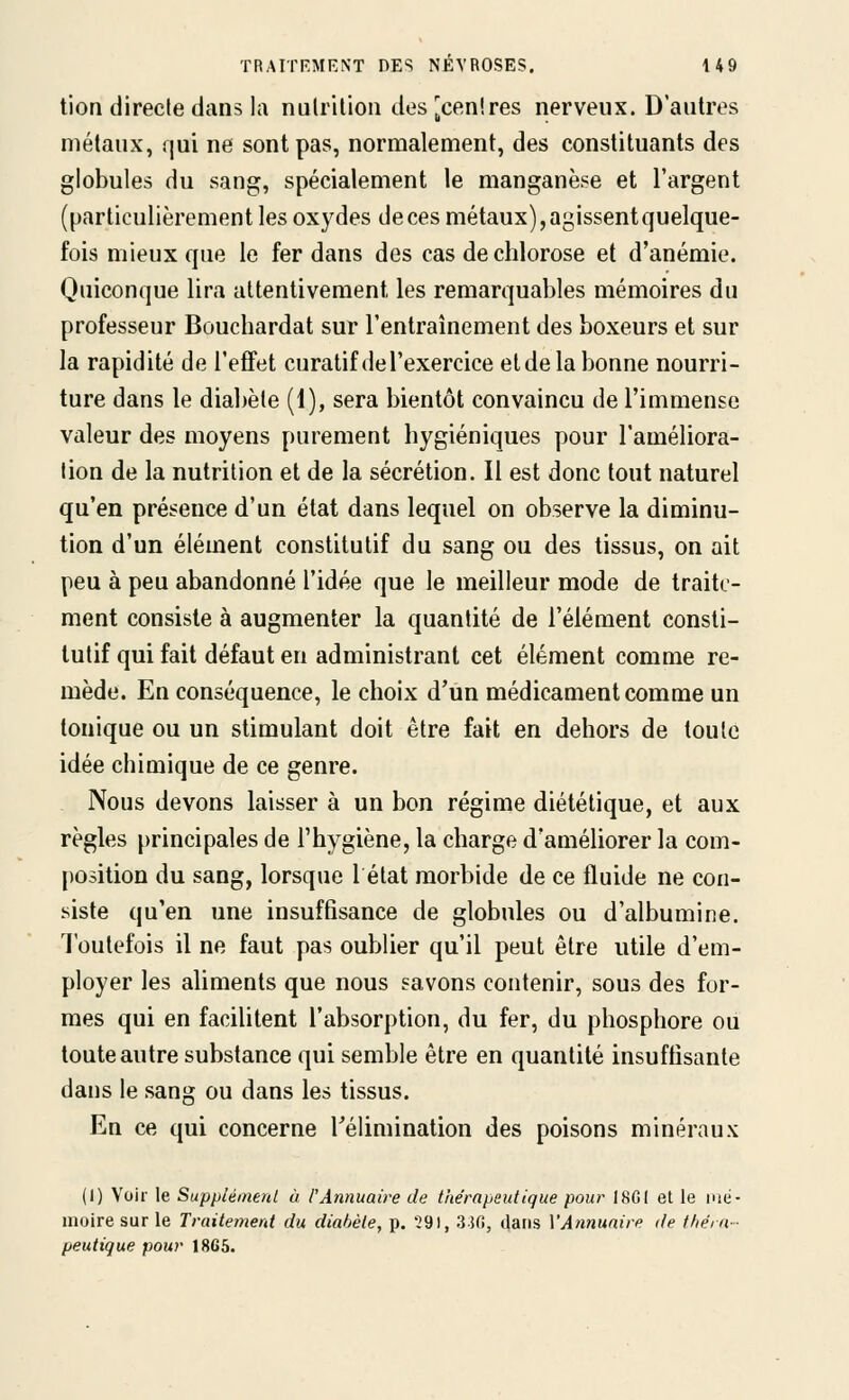 tion directe dans la nulrilioii des ^cenires nerveux. D'autres métaux, qui ne sont pas, normalement, des constituants des globules du sang, spécialement le manganèse et l'argent (particulièrement les oxydes de ces métaux), agissent quelque- fois mieux que le fer dans des cas de chlorose et d'anémie. Quiconque lira attentivement les remarquables mémoires du professeur Bouchardat sur l'entraînement des boxeurs et sur la rapidité de l'effet curalif de l'exercice elde la bonne nourri- ture dans le diabète (1), sera bientôt convaincu de l'immense valeur des moyens purement hygiéniques pour l'améliora- tion de la nutrition et de la sécrétion. Il est donc tout naturel qu'en présence d'un état dans lequel on observe la diminu- tion d'un élément constitutif du sang ou des tissus, on ait peu à peu abandonné l'idée que le meilleur mode de traite- ment consiste à augmenter la quantité de l'élément consti- tutif qui fait défaut en administrant cet élément comme re- mède. En conséquence, le choix d'un médicament comme un tonique ou un stimulant doit être fait en dehors de toute idée chimique de ce genre. Nous devons laisser à un bon régime diététique, et aux règles principales de l'hygiène, la charge d'améliorer la com- position du sang, lorsque 1 état morbide de ce fluide ne con- siste qu'en une insuffisance de globules ou d'albumine. Toutefois il ne faut pas oublier qu'il peut être utile d'em- ployer les aliments que nous savons contenir, sous des for- mes qui en facilitent l'absorption, du fer, du phosphore ou toute autre substance qui semble être en quantité insuffisante dans le sang ou dans les tissus. En ce qui concerne Télimination des poisons minéraux (I) Voir le Supplémerd à l'Annuaire de thérapeutique pour I8C( et le mé- iiioire sur le Traitement du diabète, p. 291, 350, dans VAnnuaire de théra- peutique pour 1865.
