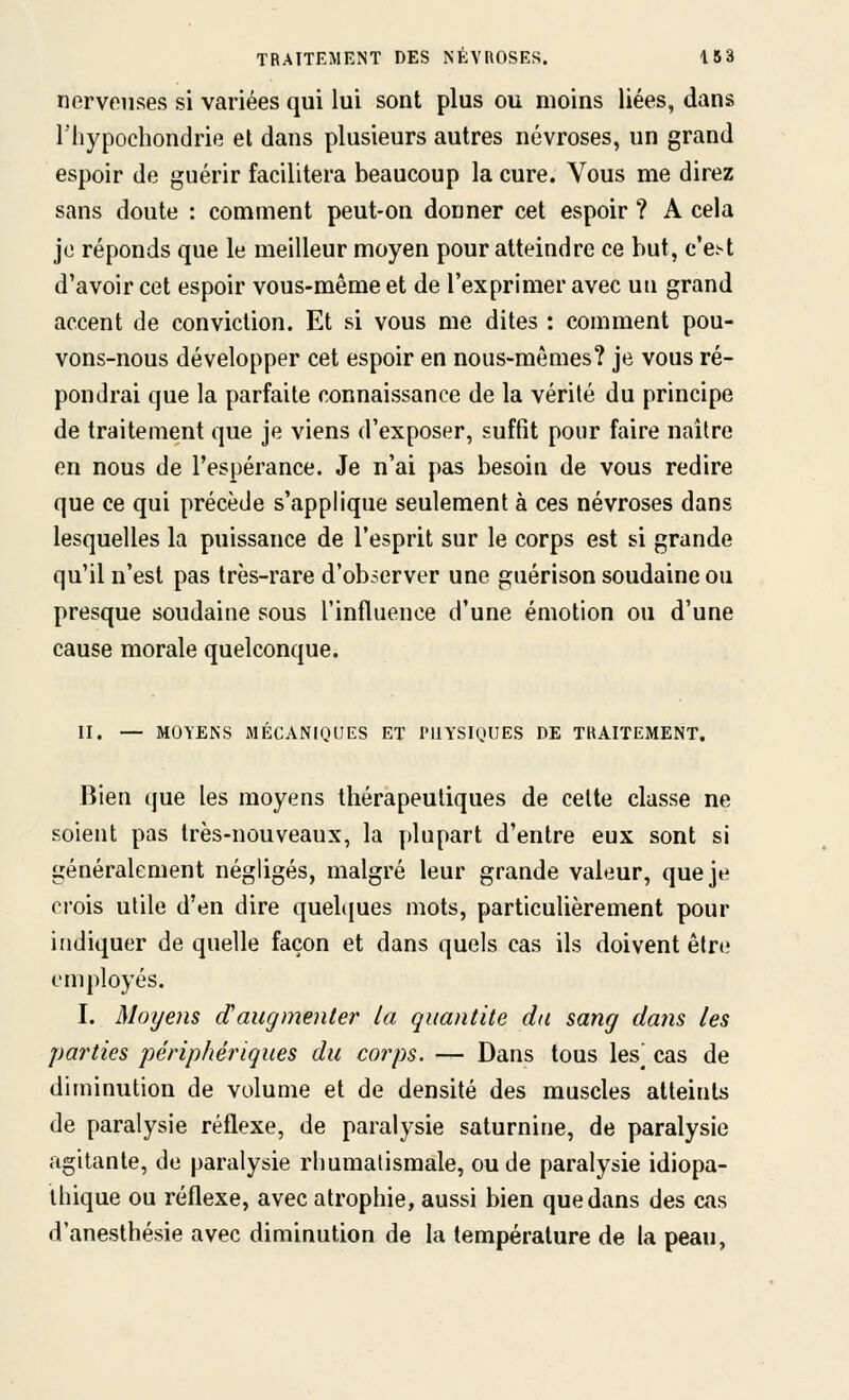 nerveuses si variées qui lui sont plus ou moins liées, dans l'hypochondrie et dans plusieurs autres névroses, un grand espoir de guérir facilitera beaucoup la cure. Vous me direz sans doute : comment peut-on donner cet espoir ? A cela je réponds que le meilleur moyen pour atteindre ce but, c'e^t d'avoir cet espoir vous-même et de l'exprimer avec uu grand accent de conviction. Et si vous me dites : comment pou- vons-nous développer cet espoir en nous-mêmes? je vous ré- pondrai que la parfaite connaissance de la vérité du principe de traitement que je viens d'exposer, suffît pour faire naître en nous de l'espérance. Je n'ai pas besoin de vous redire que ce qui précède s'applique seulement à ces névroses dans lesquelles la puissance de l'esprit sur le corps est si grande qu'il n'est pas très-rare d'observer une guérison soudaine ou presque soudaine sous l'influence d'une émotion ou d'une cause morale quelconque. II. — MOYENS MÉCANIQUES ET PHYSIQUES DE TRAITEMENT. Bien que les moyens thérapeutiques de celte classe ne soient pas très-nouveaux, la plupart d'entre eux sont si généralement négligés, malgré leur grande valeur, que je crois utile d'en dire quelcjues mots, particulièrement pour indiquer de quelle façon et dans quels cas ils doivent être employés. I. Moyens d'augmenter la quantité dti sang daîis les parties périphériques du corps. — Dans tous les^ cas de diminution de volume et de densité des muscles atteints de paralysie réflexe, de paralysie saturnine, de paralysie agitante, de paralysie rhumatismale, ou de paralysie idiopa- ihique ou réflexe, avec atrophie, aussi bien que dans des cas d'anesthésie avec diminution de la température de la peau,