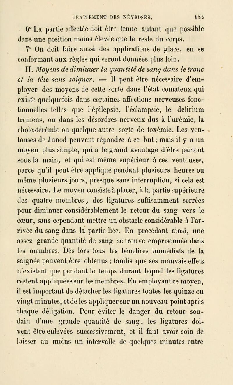 6° La parlie affectée doit ùlre tenue autant que possible dans une position moins élevée que le reste du corps, 7° On doit faire aussi des applications de glace, en se conformant aux règles qui seront données plus loin. II. Moyens de dimiuuer la quantité de sang dans le tronc et la tête sans saigner. — Il peut être nécessaire d'em- ployer des moyens de cette sorte dans l'état comateux qui existe quelquefois dans certaines afft^clions nerveuses fonc- tionnelles telles que l'épilepsie, l'éclampsie, le dclirium trcmens, ou dans les désordres nerveux dus à l'urémie, la cholestérémie ou quelque autre sorte de toxémie. Les ven- touses de Junod peuvent répondre à ce but; mais il y a un moyen plus simple, qui a le grand avantage d'être partout sous la main, et qui est même supérieur à ces ventouses, parce qu'il peut être appliqué pendant plusieurs lieures ou même plusieurs jours, presque sans interruption, si cela est nécessaire. Le moyen consiste à placer, à la parlie supérieure des quatre membres, des ligatures suffisamment serrées pour diminuer considérablement le retour du sang vers le cœur, sans cependant mettre un obstacle considérable à l'ar- rivée du sang dans la partie liée. En procédant ainsi, une assez grande quantité de sang se trouve emprisonnée dans les membres. Dès lors tous les bénétices immédiats de la saignée peuvent être obtenus ; tandis que ses mauvais effets n'existent que pendant le temps durant lequel les ligatures restent appliquéessur les membres. En employant ce moyen, il est important de détacher les ligatures toutes les quinze ou vingt minutes, et de les appliquer sur un nouveau point après chaque déligation. Pour éviter le danger du retour sou- dain d'une grande quantité de sang, les ligatures doi- vent être enlevées successivement, et il faut avoir soin de laisser au moins un intervalle de quehpies minutes entre