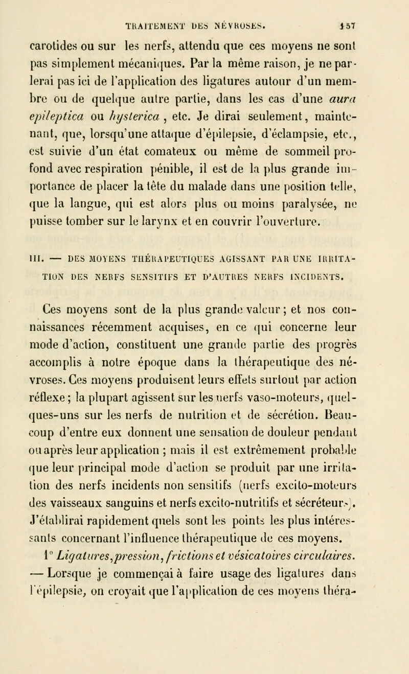 carotides ou sur les nerfs, attendu que ces moyens ne sont pas simplement mécani(|ues. Par la même raison, je ne par- lerai pas ici de l'application des ligatures autour d'un mem- bre ou de quelque autre partie, dans les cas d'une aura epileptlca ou lujslerica , etc. Je dirai seulement, mainte- nant, que, lorsqu'une attaque d'épilepsie, d'éclampsie, etc., est suivie d'un état comateux ou même de sommeil pro- fond avec respiration pénible, il est de la plus grande im- portance de placer la tête du malade dans une position telle, que la langue, qui est alors plus ou moius paralysée, ne puisse tomber sur le larynx et en couvrir l'ouverture. m. — DES MOYENS XaÉUAPEUTIQUES AGISSANT PAR UNE IRlllTA- TIUN DES NERFS SENSITIFS ET D'AUTRES NERFS INCIDENTS. Ces moyens sont de la plus grande valeur ; et nos con- naissances récemment acquises, en ce qui concerne leur mode d'action, constituent une grande partie des progrès accomplis à notre époque dans la thérapeutique des né- vroses. Ces moyens produisent leurs effets surtout par action réflexe ; la plupart agissent sur les nerfs vaso-moteurs, quel- ques-uns sur les nerfs de nutrition et de sécrétion. Beau- coup d'entre eux donnent une sensation de douleur pendant ou après leur application ; mais il est extrêmement probable que leur principal mode d'action se produit par une irrlla- lion des nerfs incidents non sensilifs (nerfs excito-moteurs des vaisseaux sanguins et nerfs excito-nutritifs et sécréteur.-^. J'établirai rapidement quels sont les points les plus intéres- sants concernant l'influence thérapeutique de ces moyens. 1 Ligatures^pression^ frictions et vésicatoires circulaires. — Lorsque je commençai à faire usage des ligatures dans l'épilepsie, on croyait que l'applicalion de ces moyens Ihéra-