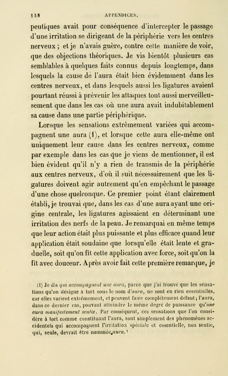 peutiques avait pour conséquence d'intercepter le passage d'une irritation se dirigeant de la périphérie vers les centres nerveux ; et je n'avais guère, contre cette manière de voir, que des objections théoriques. Je vis bientôt plusieurs cas semblables à quelques faits connus depuis longtemps, dans lesquels la cause de l'aura était bien évidemment dans les centres nerveux, et dans lesquels aussi les ligatures avaient pourtant réussi à prévenir les attaques tout aussi merveilleu- sement que dans les cas où une aura avait indubilablement sa cause dans une partie périphérique. Lorsque les sensations extrêmement variées qui accom- pagnent une aura (1), et lorsque cette aura elle-même ont uniquement leur cause dans les centres nerveux, comme par exemple dans les cas que je viens de mentionner, il est bien évident qu'il n'y a rien de transmis de la périphérie aux centres nerveux, d'oii il suit nécessairement que les li- gatures doivent agir autrement qu'en empêchant le passage d'une chose quelconque. Ce premier point étant clairement établi, je trouvai que, dans les cas d'une aura ayant une ori- gine centrale, les ligatures agissaient en déterminant une irritation des nerfs de la peau. Je remarquai en même temps que leur action était plus puissante et plus efficace quand leur application était soudaine que lorsqu'elle était lente et gra- duelle, soit qu'on fit cette application avec force, soit qu'on la fit avec douceur. A.près avoir fait cette première remarque, je (I) Je dis qui accompagnent une aura, parce que j'ai trouve que les sensa- tions qu'on désigne à tort sous le nom d'aura, ne sont en rien essentielles, car elles varient extièmcment, et peuvent faire complètement défaut; l'aura, dans ce dernier cas, pouvant alteindre le même degré de puissance qu'une aura manifestement sentie. Par conséquent^ ces sensations que l'on consi- dère à tort comme constituant l'aura, sont simplement des phénomènes ac- cidentels qui accompagnent l'irritation spéciale et essentielle, non sentie, qui, seule, devrait être nommoe^auraJ