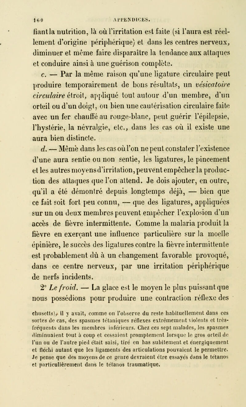 fiant la nutrition, là où l'irritation est faite (si l'aura est réel- lement d'origine périphérique) et dans les centres nerveux, diminuer et même faire disparaître la tendance aux attaques et conduire ainsi à une guérison complète. c. — Par la même raison qu'une ligature circulaire peut produire temporairement de bons résultats, un vésicatoire circulaire étroit, appliqué tout autour d'un membre, d'un orteil ou d'un doigt, ou bien une cautérisation circulaire faite avec un fer chauffé au rouge-blanc, peut guérir l'épilepsie, l'hystérie, la névralgie, etc., dans les cas où il existe une aura bien distincte. d. — Même dans les cas où l'on ne peut constater l'existence d'une aura sentie ou non sentie, les ligatures, le pincement et les autresmoyensd'irritation,peuventempêcherla produc- tion des attaques que l'on attend. Je dois ajouter, en outre, qu'il a été démontré depuis longtemps déjà, — bien que ce fait soit fort peu connu, — que des ligatures, appliquées sur un ou deux membres peuvent empêcher l'explosion d'un accès de fièvre intermittente. Comme la malaria produit la fièvre en exerçant une influence particulière sur la moelle épinière, le succès des ligatures contre la fièvre intermittente est probablement dû à un changement favorable provoqué, dans ce centre nerveux, par une irritation périphérique de nerfs incidents. 2° Le froid. — La glace est le moyen le plus puissant que nous possédions pour produire une contraction réflexe des chusetls)/ il y avaitj comme on l'observe du reste habituellement dans ces sortes de cas, des spasmes tétaniques réflexes extrêmement violents et très- fréquents dans les membres inférieurs. Chez ces sept malades, les spasmes diminuaient tout à coup et cessaient promptement lorsque le gros orteil de l'un ou de l'autre pied était saisi, tiré en bas subitement et énergiquement et fléchi autant que les ligaments des articulations pouvaient le permettre. Je pense que des moyens de ce genre devraient être essayés dans le tétanos et particulièrement dans le tétanos traumatique.