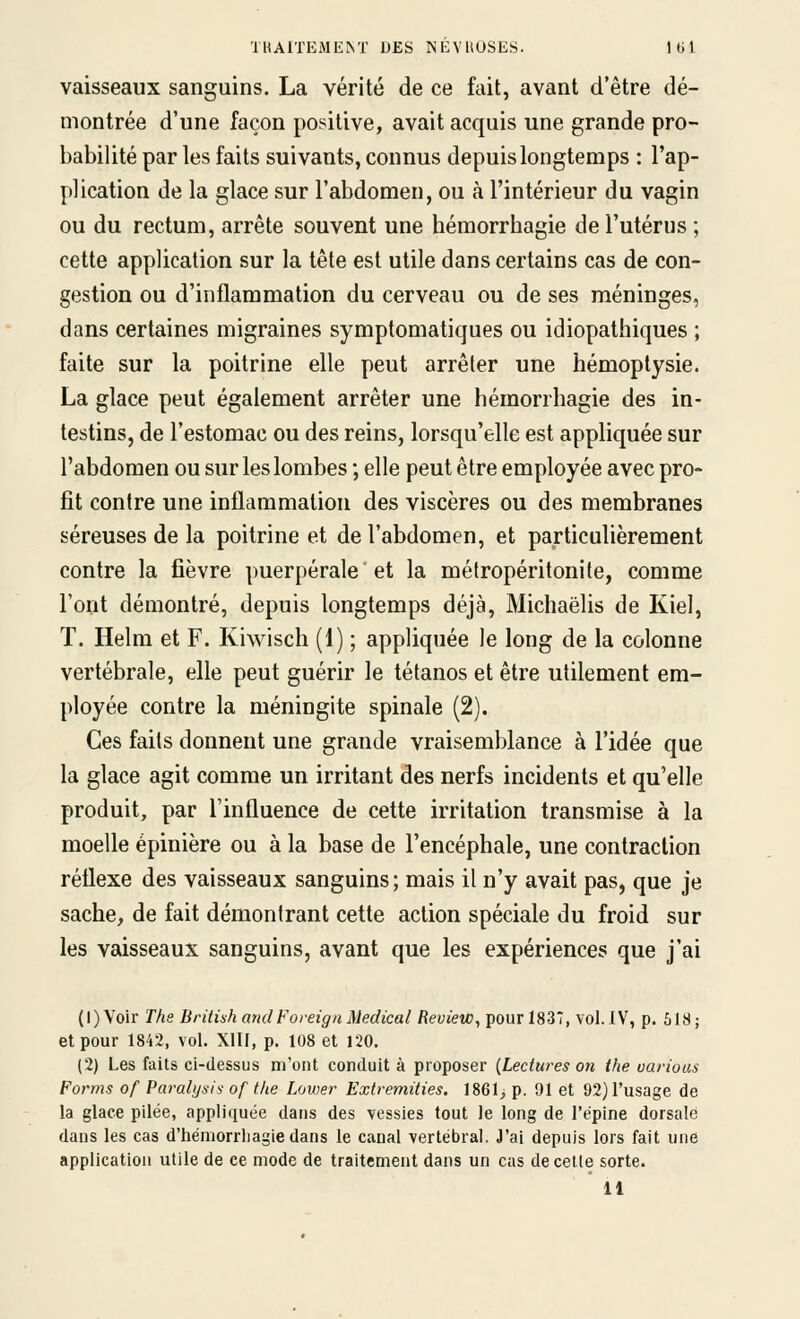 vaisseaux sanguins. La vérité de ce fait, avant d'être dé- montrée d'une façon positive, avait acquis une grande pro- babilité par les faits suivants, connus depuis longtemps : l'ap- plication de la glace sur l'abdomen, ou à l'intérieur du vagin ou du rectum, arrête souvent une béraorrbagie de l'utérus ; cette application sur la tête est utile dans certains cas de con- gestion ou d'inflammation du cerveau ou de ses méninges, dans certaines migraines symptomatiques ou idiopathiques ; faite sur la poitrine elle peut arrêter une hémoptysie. La glace peut également arrêter une hémorrhagie des in- testins, de l'estomac ou des reins, lorsqu'elle est appliquée sur l'abdomen ou sur les lombes ; elle peut être employée avec pro- fit contre une inflammation des viscères ou des membranes séreuses de la poitrine et de l'abdomen, et particulièrement contre la fièvre puerpérale et la métropéritonite, comme l'ont démontré, depuis longtemps déjà, Michaëlis de Kiel, T. Helm et F. Kiwisch (1) ; appliquée le long de la colonne vertébrale, elle peut guérir le tétanos et être utilement em- ployée contre la méningite spinale (2). Ces faits donnent une grande vraisemblance à l'idée que la glace agit comme un irritant des nerfs incidents et qu'elle produit, par l'influence de cette irritation transmise à la moelle épinière ou à la base de l'encéphale, une contraction réflexe des vaisseaux sanguins; mais il n'y avait pas, que je sache, de fait démontrant cette action spéciale du froid sur les vaisseaux sanguins, avant que les expériences que j'ai (l)Voir The British andForeignMédical Review, pour 1837, vol.IV, p. 618; et pour 1842, vol. XIII, p. 108 et 120. (2) Les faits ci-dessus m'ont conduit à proposer {Lectures on the oarious Forms of Paralysie- of the Lower Extremities. 1861, p. 91 et 92) l'usage de la glace pllée, appliquée dans des vessies tout le long de l'épine dorsale dans les cas d'hémorrliagie dans le canal vertébral. J'ai depuis lors fait une application utile de ce mode de traitement dans un cas de cette sorte.
