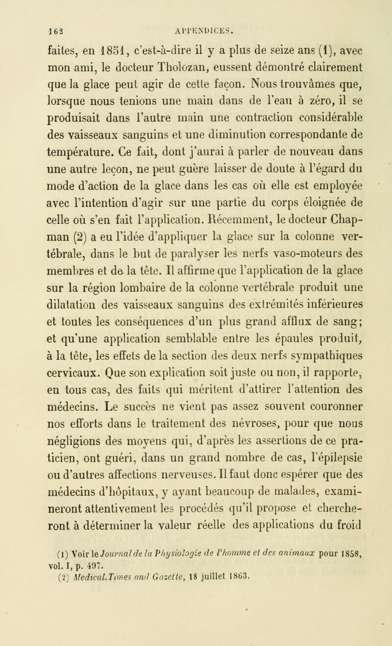 faites, en 1851, c'est-à-dire il y a plus de seize ans (1), avec mon ami, le docteur Tholozan, eussent démontré clairement que la glace peut agir de cette façon. Nous trouvâmes que, lorsque nous tenions une main dans de l'eau à zéro, il se produisait dans l'autre main une contraction considérable des vaisseaux sanguins et une diminution correspondante de température. Ce fait, dont j'aurai à parler de nouveau dans une autre leçon, ne peut guère laisser de doute à l'égard du mode d'action de la glace dans les cas où elle est employée avec l'intention d'agir sur une partie du corps éloignée de celle où s'en fait l'application. Récemment, le docteur Ghap- man (2) a eu l'idée d'appliquer la glace sur la colonne ver- tébrale, dans le but de paralyser les nerfs vaso-moteurs des membres et de la tête. Il affirme que l'application de la glace sur la région lombaire de la colonne vertébrale produit une dilatation des vaisseaux sanguins des extrémités inférieures et toutes les conséquences d'un plus grand afflux de sang; et qu'une application semblable entre les épaules produit, à la tête, les effets de la section des deux nerfs sympathiques cervicaux. Que son explication soit juste ou non, il rapporte, en tous cas, des faits qui méritent d'attirer l'attention des médecins. Le succès ne vient pas assez souvent couronner nos efforts dans le traitement des névroses, pour que nous négligions des moyens qui, d'après les assertions de ce pra- ticien, ont guéri, dans un grand nombre de cas, l'épilepsie ou d'autres affections nerveuses. Il faut donc espérer que des médecins d'hôpitaux, y ayant beaucoup de malades, exami- neront attentivement les procédés qu'il propose et cherche- ront à déterminer la valeur réelle des applications du froid (1) Voir \e Journal de la Physiologie de l'homme et des animaux pour 1858, vol. I, p. 497. (•2) MedicuLTimes and Gazette, 18 juillet 18Ô3.