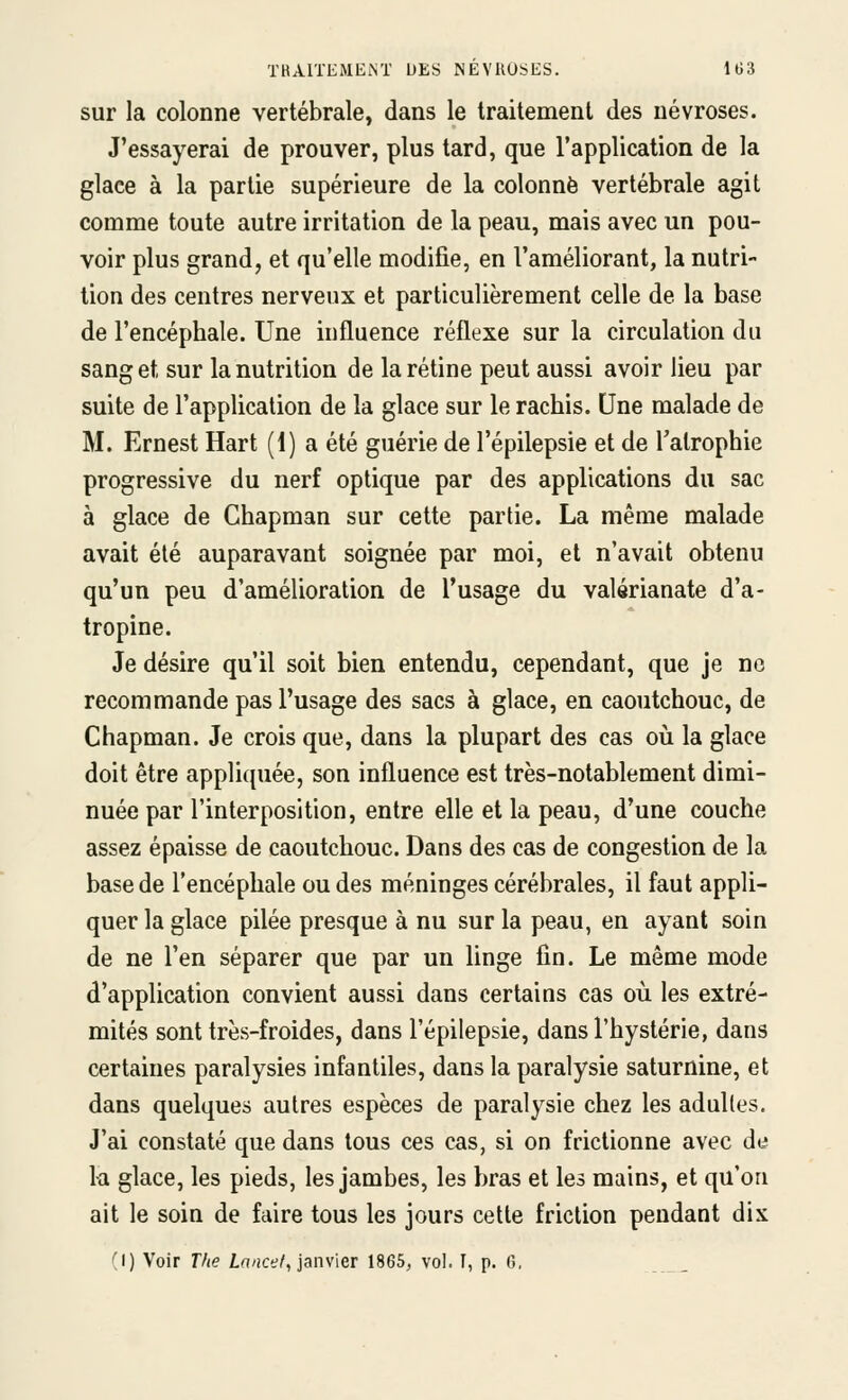 sur la colonne vertébrale, dans le traitement des névroses. J'essayerai de prouver, plus tard, que l'application de la glace à la partie supérieure de la colonne vertébrale agit comme toute autre irritation de la peau, mais avec un pou- voir plus grand, et qu'elle modifie, en l'améliorant, la nutri- tion des centres nerveux et particulièrement celle de la base de l'encéphale. Une influence réflexe sur la circulation du sang et sur la nutrition de la rétine peut aussi avoir lieu par suite de l'application de la glace sur le rachis. Une malade de M. Ernest Hart (1) a été guérie de l'épilepsie et de l'atrophie progressive du nerf optique par des applications du sac à glace de Chapman sur cette partie. La même malade avait été auparavant soignée par moi, et n'avait obtenu qu'un peu d'amélioration de l'usage du valérianate d'a- tropine. Je désire qu'il soit bien entendu, cependant, que je no recommande pas l'usage des sacs à glace, en caoutchouc, de Chapman. Je crois que, dans la plupart des cas où la glace doit être appliquée, son influence est très-notablement dimi- nuée par l'interposition, entre elle et la peau, d'une couche assez épaisse de caoutchouc. Dans des cas de congestion de la base de l'encéphale ou des méninges cérébrales, il faut appli- quer la glace pilée presque à nu sur la peau, en ayant soin de ne l'en séparer que par un linge fin. Le même mode d'application convient aussi dans certains cas où les extré- mités sont très-froides, dans l'épilepsie, dans l'hystérie, dans certaines paralysies infantiles, dans la paralysie saturnine, et dans quelques autres espèces de paralysie chez les adultes. J'ai constaté que dans tous ces cas, si on frictionne avec de la glace, les pieds, les jambes, les bras et les mains, et qu'on ait le soin de faire tous les jours cette friction pendant dix ''I) Voir T/te Z.a/ict?/, janvier 1865, vol. I, p. 6,
