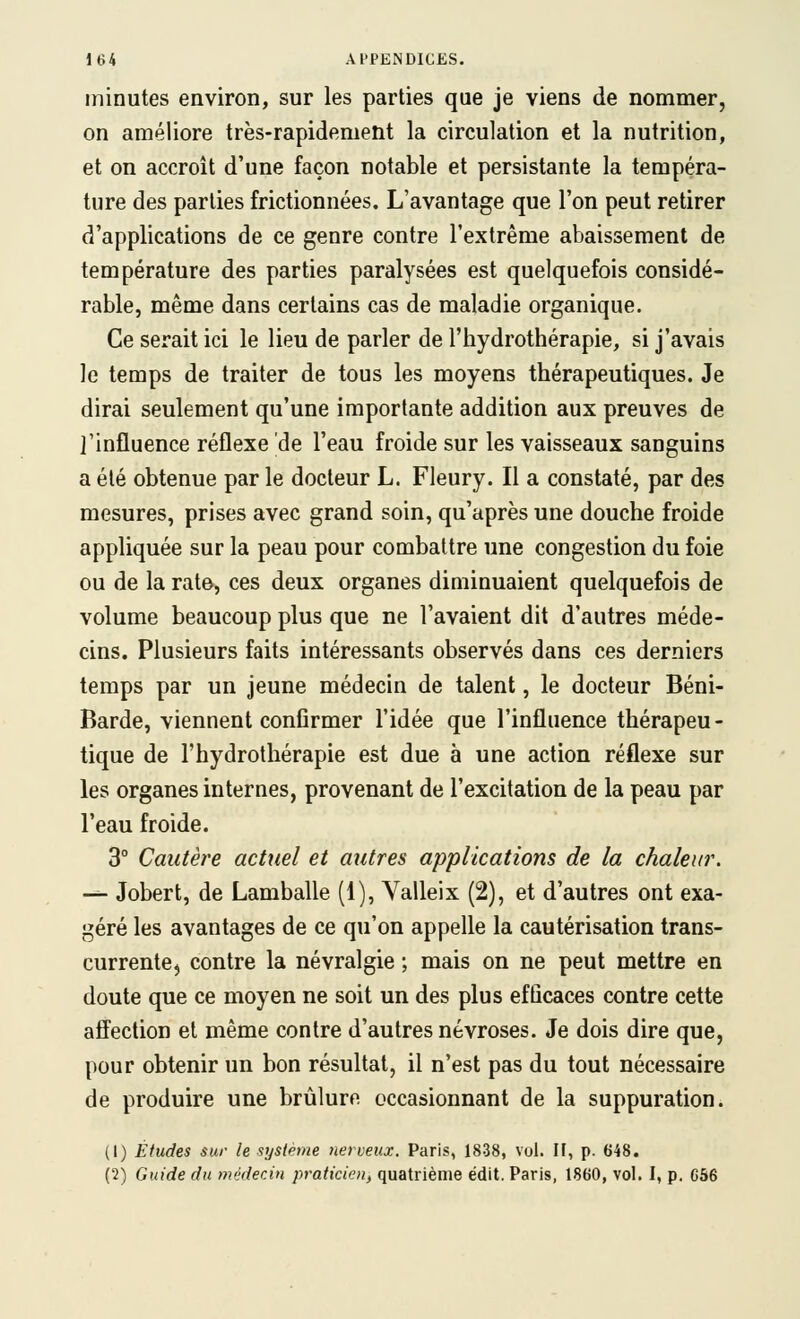 minutes environ, sur les parties que je viens de nommer, on améliore très-rapidement la circulation et la nutrition, et on accroît d'une façon notable et persistante la tempéra- ture des parties frictionnées. L'avantage que l'on peut retirer d'applications de ce genre contre l'extrême abaissement de température des parties paralysées est quelquefois considé- rable, même dans certains cas de maladie organique. Ce serait ici le lieu de parler de l'hydrothérapie, si j'avais le temps de traiter de tous les moyens thérapeutiques. Je dirai seulement qu'une importante addition aux preuves de l'influence réflexe de l'eau froide sur les vaisseaux sanguins a été obtenue par le docteur L. Fleury. Il a constaté, par des mesures, prises avec grand soin, qu'après une douche froide appliquée sur la peau pour combattre une congestion du foie ou de la rate, ces deux organes diminuaient quelquefois de volume beaucoup plus que ne l'avaient dit d'autres méde- cins. Plusieurs faits intéressants observés dans ces derniers temps par un jeune médecin de talent, le docteur Béni- Barde, viennent confirmer l'idée que l'influence thérapeu- tique de l'hydrothérapie est due à une action réflexe sur les organes internes, provenant de l'excitation de la peau par l'eau froide. 3° Cautère actuel et autres applications de la chaleur. -^ Jobert, de Lamballe (1), Yalleix (2), et d'autres ont exa- géré les avantages de ce qu'on appelle la cautérisation trans- currente^ contre la névralgie ; mais on ne peut mettre en doute que ce moyen ne soit un des plus efficaces contre cette affection et même contre d'autres névroses. Je dois dire que, pour obtenir un bon résultat, il n'est pas du tout nécessaire de produire une brûlure occasionnant de la suppuration. (1) Études sur le syslèvie nerveux. Paris, 1838, vol. H, p. 648. (2) Guide du médecin praticien, quatrième édit. Paris, 1860, vol. I, p. G56