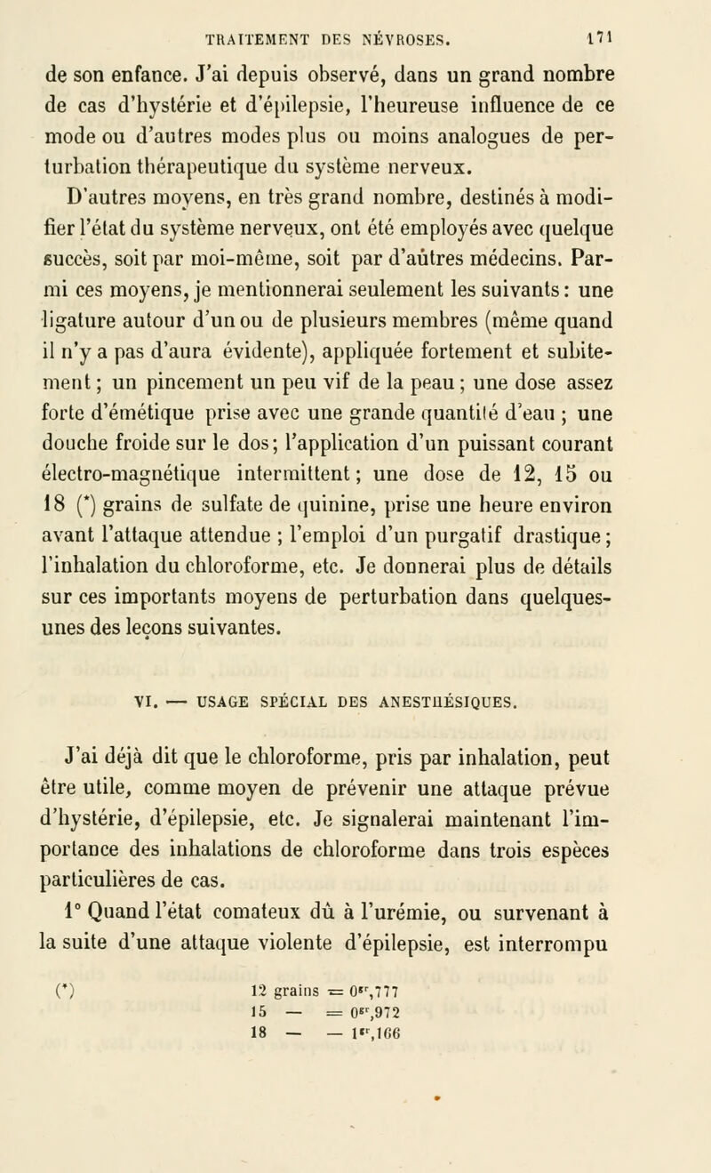 de son enfance. J'ai depuis observé, dans un grand nombre de cas d'hystérie et d'é[)ilepsie, l'heureuse influence de ce mode ou d'autres modes plus ou moins analogues de per- turbation thérapeutique du système nerveux. D'autres moyens, en très grand nombre, destinés à modi- fier l'état du système nerveux, ont été employés avec (juelque succès, soit par moi-même, soit par d'autres médecins. Par- mi ces moyens, je mentionnerai seulement les suivants : une ligature autour d'un ou de plusieurs membres (même quand il n'y a pas d'aura évidente), appliquée fortement et subite- ment ; un pincement un peu vif de la peau ; une dose assez forte d'émétique prise avec une grande quantilé d'eau ; une douche froide sur le dos; l'application d'un puissant courant électro-magnétique intermittent; une dose de 12, 15 ou 18 (*) grains de sulfate de quinine, prise une heure environ avant l'attaque attendue ; l'emploi d'un purgatif drastique ; l'inhalation du chloroforme, etc. Je donnerai plus de détails sur ces importants moyens de perturbation dans quelques- unes des leçons suivantes. VI. — USAGE SPECIAL DES ANESTllESIQUES. J'ai déjà dit que le chloroforme, pris par inhalation, peut être utile, comme moyen de prévenir une attaque prévue d'hystérie, d'épilepsie, etc. Je signalerai maintenant l'im- portance des inhalations de chloroforme dans trois espèces particulières de cas. 1° Quand l'état comateux dû à l'urémie, ou survenant à la suite d'une attaque violente d'épilepsie, est interrompu C) 12 grains = 0«%777 15 — = 08^972 18 — — l»%ie6