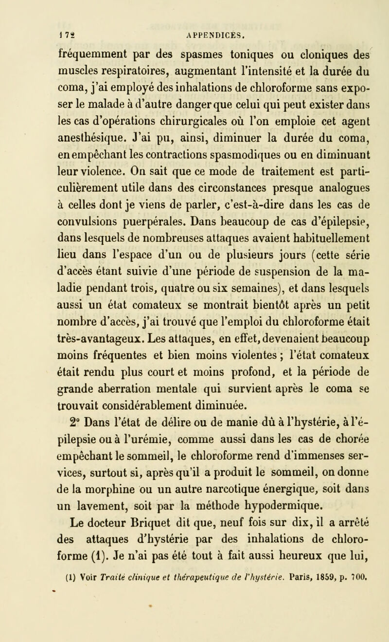 fréquemment par des spasmes toniques ou cloniques des muscles respiratoires, augmentant l'intensité et la durée du coma, j'ai employé des inhalations de chloroforme sans expo- ser le malade à d'autre danger que celui qui peut exister dans les cas d'opérations chirurgicales oii l'on emploie cet agent anesthésique. J'ai pu, ainsi, diminuer la durée du coma, en empêchant les contractions spasmodiques ou en diminuant leur violence. On sait que ce mode de traitement est parti- culièrement utile dans des circonstances presque analogues à celles dont je viens de parler, c'est-à-dire dans les cas de convulsions puerpérales. Dans beaucoup de cas d'épilepsie, dans lesquels de nombreuses attaques avaient habituellement lieu dans l'espace d'un ou de plusieurs jours (cette série d'accès étant suivie d'une période de suspension de la ma- ladie pendant trois, quatre ou six semaines), et dans lesquels aussi un état comateux se montrait bientôt après un petit nombre d'accès, j'ai trouvé que l'emploi du chloroforme était très-avantageux. Les attaques, en effet, devenaient beaucoup moins fréquentes et bien moins violentes ; l'état comateux était rendu plus court et moins profond, et la période de grande aberration mentale qui survient après le coma se trouvait considérablement diminuée. 2° Dans l'état de délire ou de manie dû à l'hystérie, àl'é- pilepsieouà l'urémie, comme aussi dans les cas de chorée empêchant le sommeil, le chloroforme rend d'immenses ser- vices, surtout si, après qu'il a produit le sommeil, on donne de la morphine ou un autre narcotique énergique, soit dans un lavement, soit par la méthode hypodermique. Le docteur Briquet dit que, neuf fois sur dix, il a arrêté des attaques d'hystérie par des inhalations de chloro- forme (1). Je n'ai pas été tout à fait aussi heureux que lui, (1) Voir Traité clinique et thérapeutique de l'hystérie. Paris, 1859, p. 700.