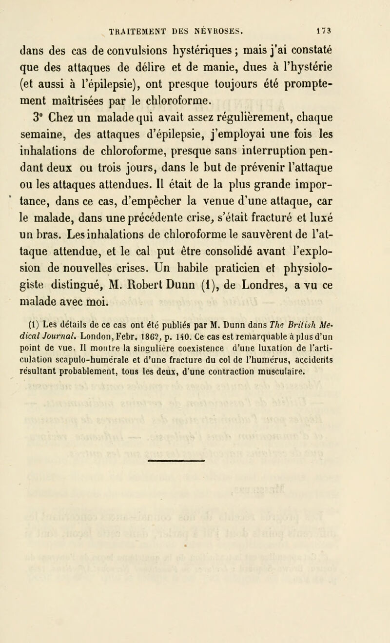 dans des cas de convulsions hystériques ; mais j'ai constaté que des attaques de délire et de manie, dues à l'hystérie (et aussi à l'épilepsie), ont presque toujours été prorapte- ment maîtrisées par le chloroforme. 3° Chez un malade qui avait assez régulièrement, chaque semaine, des attaques d'épilepsie, j'employai une fois les inhalations de chloroforme, presque sans interruption pen- dant deux ou trois jours, dans le but de prévenir l'attaque ou les attaques attendues. 11 était de la plus grande impor- tance, dans ce cas, d'empêcher la venue d'une attaque, car le malade, dans une précédente crise, s'était fracturé et luxé un bras. Les inhalations de chloroforme le sauvèrent de l'at- taque attendue, et le cal put être consolidé avant l'explo- sion de nouvelles crises. Un habile praticien et physiolo- giste distingué, M. Robert Dunn (1), de Londres, a vu ce malade avec moi. (l) Les détails de ce cas ont été publiés par M. Dunn dans Thi; British Me' dicalJournal. London,Febr, 18GÎ, p. HO. Ce cas est remarquable à plus d'un point de vue. Il montre la singulière coexistence d'une luxation de l'arti- culation scapulo-humérale et d'une fracture du col de l'humérus, accidents résultant probablement, tous les deux, d'une contraction musculaire.